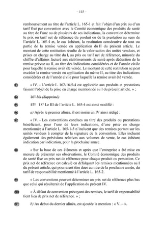 – 115 –
remboursement au titre de l’article L. 165-1 et fait l’objet d’un prix ou d’un
tarif fixé par convention avec le Comité économique des produits de santé
au titre de l’une ou de plusieurs de ses indications, la convention détermine
le prix ou tarif net de référence du produit ou de la prestation au sens de
l’article L. 165-4 et, le cas échéant, la restitution consécutive de tout ou
partie de la remise versée en application du II du présent article. Le
montant de cette restitution résulte de la valorisation des unités vendues, et
prises en charge au titre du I, au prix ou tarif net de référence, minorée du
chiffre d’affaires facturé aux établissements de santé après déduction de la
remise prévue au II, au titre des indications considérées et de l’année civile
pour laquelle la remise avait été versée. Le montant de cette restitution ne peut
excéder la remise versée en application du même II, au titre des indications
considérées et de l’année civile pour laquelle la remise avait été versée.
« IV. – L’article L. 162-16-5-4 est applicable aux produits et prestations
faisant l’objet de la prise en charge mentionnée au I du présent article. » ;
16° bis (Supprimé)
17° 18° Le III de l’article L. 165-4 est ainsi modifié :
a) Après le premier alinéa, il est inséré un IV ainsi rédigé :
« IV. – Les conventions conclues au titre des produits ou prestations
bénéficiant, pour l’une de leurs indications, d’une prise en charge
mentionnée à l’article L. 165-1-5 n’incluent que des remises portant sur les
unités vendues à compter de la signature de la convention. Elles incluent
également des prévisions relatives aux volumes de vente, le cas échéant
indication par indication, pour la prochaine année.
« Sur la base de ces éléments et après que l’entreprise a été mise en
mesure de présenter ses observations, le Comité économique des produits
de santé fixe un prix net de référence pour chaque produit ou prestation. Ce
prix net de référence est calculé en défalquant les remises mentionnées au I
du présent article, qui pourraient être dues au titre de la prochaine année, du
tarif de responsabilité mentionné à l’article L. 165-2.
« Les conventions peuvent déterminer un prix net de référence plus bas
que celui qui résulterait de l’application du présent IV.
« À défaut de convention prévoyant des remises, le tarif de responsabilité
tient lieu de prix net de référence. » ;
b) Au début du dernier alinéa, est ajoutée la mention : « V. – ».









 