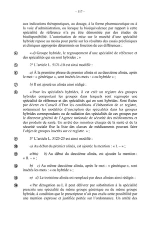 – 117 –
aux indications thérapeutiques, au dosage, à la forme pharmaceutique ou à
la voie d’administration, ou lorsque la bioéquivalence par rapport à cette
spécialité de référence n’a pu être démontrée par des études de
biodisponibilité. L’autorisation de mise sur le marché d’une spécialité
hybride repose au moins pour partie sur les résultats des essais précliniques
et cliniques appropriés déterminés en fonction de ces différences ;
« d) Groupe hybride, le regroupement d’une spécialité de référence et
des spécialités qui en sont hybrides ; »
2° L’article L. 5121-10 est ainsi modifié :
a) À la première phrase du premier alinéa et au deuxième alinéa, après
le mot : « générique », sont insérés les mots : « ou hybride » ;
b) Il est ajouté un alinéa ainsi rédigé :
« Pour les spécialités hybrides, il est créé un registre des groupes
hybrides comportant les groupes dans lesquels sont regroupés une
spécialité de référence et des spécialités qui en sont hybrides. Sont fixées
par décret en Conseil d’État les conditions d’élaboration de ce registre,
notamment les modalités d’inscription des spécialités dans les groupes
hybrides correspondants ou de radiation des spécialités de ces groupes par
le directeur général de l’Agence nationale de sécurité des médicaments et
des produits de santé. Un arrêté des ministres chargés de la santé et de la
sécurité sociale fixe la liste des classes de médicaments pouvant faire
l’objet de groupes inscrits sur ce registre. » ;
3° L’article L. 5125-23 est ainsi modifié :
a) Au début du premier alinéa, est ajoutée la mention : « I. – » ;
a bis) b) Au début du deuxième alinéa, est ajoutée la mention :
« II. – » ;
b) c) Au même deuxième alinéa, après le mot : « générique », sont
insérés les mots : « ou hybride » ;
c) d) Le troisième alinéa est remplacé par deux alinéas ainsi rédigés :
« Par dérogation au I, il peut délivrer par substitution à la spécialité
prescrite une spécialité du même groupe générique ou du même groupe
hybride, à condition que le prescripteur n’ait pas exclu cette possibilité par
une mention expresse et justifiée portée sur l’ordonnance. Un arrêté des











 