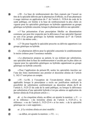 – 119 –
« III. – La base de remboursement des frais exposés par l’assuré au
titre de la spécialité délivrée par le pharmacien d’officine, ou d’une pharmacie
à usage intérieur en application du 1° de l’article L. 5126-6 du code de la
santé publique, est limitée à la base de remboursement la plus chère en
vigueur pour les spécialités génériques ou hybrides appartenant au groupe
générique ou hybride concerné, lorsque le pharmacien délivre une spécialité :
« 1° Sur présentation d’une prescription libellée en dénomination
commune qui peut être respectée par la délivrance d’une spécialité figurant
au sein d’un groupe générique ou hybride mentionné au 5° de l’article
L. 5121-1 du même code ;
« 2° Ou pour laquelle la spécialité prescrite ou délivrée appartient à un
groupe générique ou hybride.
« Le pharmacien délivre pour la spécialité concernée le conditionnement
le moins coûteux pour l’assurance maladie.
« Le pharmacien propose au patient, le cas échéant par substitution,
une spécialité dont la base de remboursement n’excède pas la plus chère en
vigueur pour les spécialités génériques ou hybrides appartenant au groupe
générique ou hybride concerné.
« Pour l’application du présent III, seules les spécialités inscrites sur
l’une des listes mentionnées aux premier et deuxième alinéas de l’article
L. 162-17 sont prises en compte.
« IV. – Le III, à l’exception de l’avant-dernier alinéa, n’est pas
applicable lorsque le prescripteur a exclu sur justification médicale la
possibilité de substitution conformément au deuxième alinéa du II de
l’article L. 5125-23 du code de la santé publique, ou lorsque la délivrance
par substitution d’une spécialité hybride n’est pas admise en application du
dernier alinéa du II du présent article » ;
d) e) Au cinquième alinéa, au début, est ajoutée la mention : « V. – »
et la référence : « du troisième alinéa de l’article L. 5125-23 », la
référence : « ou de l’article L. 5125-23-4 » et les mots : « de la spécialité
générique ou » sont supprimés ;
e) f) Le sixième alinéa est ainsi modifié :
– au début, est ajoutée la mention : « VI. – » ;










 