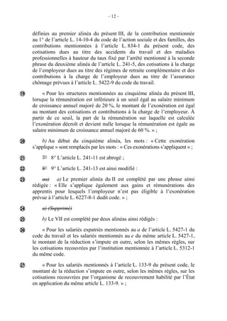 – 12 –
définies au premier alinéa du présent III, de la contribution mentionnée
au 1° de l’article L. 14-10-4 du code de l’action sociale et des familles, des
contributions mentionnées à l’article L. 834-1 du présent code, des
cotisations dues au titre des accidents du travail et des maladies
professionnelles à hauteur du taux fixé par l’arrêté mentionné à la seconde
phrase du deuxième alinéa de l’article L. 241-5, des cotisations à la charge
de l’employeur dues au titre des régimes de retraite complémentaire et des
contributions à la charge de l’employeur dues au titre de l’assurance
chômage prévues à l’article L. 5422-9 du code du travail.
« Pour les structures mentionnées au cinquième alinéa du présent III,
lorsque la rémunération est inférieure à un seuil égal au salaire minimum
de croissance annuel majoré de 20 %, le montant de l’exonération est égal
au montant des cotisations et contributions à la charge de l’employeur. À
partir de ce seuil, la part de la rémunération sur laquelle est calculée
l’exonération décroît et devient nulle lorsque la rémunération est égale au
salaire minimum de croissance annuel majoré de 60 %. » ;
b) Au début du cinquième alinéa, les mots : « Cette exonération
s’applique » sont remplacés par les mots : « Ces exonérations s’appliquent » ;
7° 8° L’article L. 241-11 est abrogé ;
8° 9° L’article L. 241-13 est ainsi modifié :
aa) a) Le premier alinéa du II est complété par une phrase ainsi
rédigée : « Elle s’applique également aux gains et rémunérations des
apprentis pour lesquels l’employeur n’est pas éligible à l’exonération
prévue à l’article L. 6227-8-1 dudit code. » ;
a) (Supprimé)
b) Le VII est complété par deux alinéas ainsi rédigés :
« Pour les salariés expatriés mentionnés au a de l’article L. 5427-1 du
code du travail et les salariés mentionnés au e du même article L. 5427-1,
le montant de la réduction s’impute en outre, selon les mêmes règles, sur
les cotisations recouvrées par l’institution mentionnée à l’article L. 5312-1
du même code.
« Pour les salariés mentionnés à l’article L. 133-9 du présent code, le
montant de la réduction s’impute en outre, selon les mêmes règles, sur les
cotisations recouvrées par l’organisme de recouvrement habilité par l’État
en application du même article L. 133-9. » ;









 