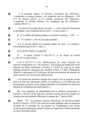 – 120 –
– à la première phrase, la première occurrence des références :
« cinquième et sixième alinéas » est remplacée par les références : « III
et V du présent article » et la seconde occurrence des références :
« cinquième et sixième alinéas » est remplacée par les références :
« mêmes III et V » ;
– à la fin de la seconde phrase, les mots : « , de la santé, de l’économie
et du budget » sont remplacés par les mots : « et de la santé » ;
f) g) Au début du huitième alinéa, est ajoutée la mention : « VII. – » ;
2° 3° L’article L. 162-16-7 est ainsi modifié :
a) À la seconde phrase du troisième alinéa, les mots : « y compris »
sont remplacés par le mot : « dans » ;
b) Le dernier alinéa est supprimé ;
3° 4° Après l’article L. 162-22-7-3, il est inséré un article
L. 162-22-7-4 ainsi rédigé :
« Art. L. 162-22-7-4. – Les établissements de santé exerçant les
activités mentionnées au 1° de l’article L. 162-22 peuvent bénéficier d’une
dotation du fonds mentionné à l’article L. 1435-8 du code de la santé
publique lorsqu’ils atteignent des résultats évalués à l’aide d’indicateurs
relatifs à la pertinence et à l’efficience de leurs prescriptions de produits de
santé, mesurés tous les ans par établissement.
« Un arrêté des ministres chargés de la santé et de la sécurité sociale
dresse la liste des indicateurs relatifs à la pertinence et à l’efficience des
prescriptions et précise, pour chaque indicateur, les modalités de calcul du
montant de la dotation par établissement. »
III. – Les modalités de détermination de la dotation mentionnées à
l’article L. 162-22-7-4 du code de la sécurité sociale peuvent se fonder sur
l’analyse des prescriptions effectuées à compter du 1er
janvier 2018.
III bis IV. – La mention expresse mentionnée au deuxième alinéa
du II de l’article L. 5125-23 du code de la santé publique, dans sa rédaction
résultant de la présente loi, est portée sur l’ordonnance sous forme
exclusivement manuscrite, jusqu’à l’entrée en vigueur de l’arrêté mentionné
au même deuxième alinéa.











 