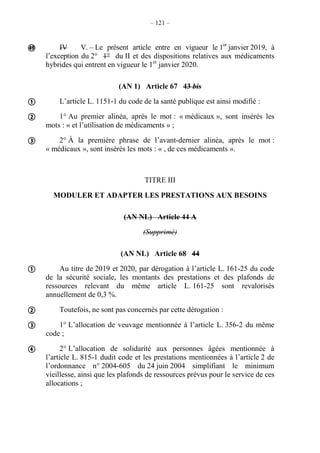 – 121 –
IV V. – Le présent article entre en vigueur le 1er
janvier 2019, à
l’exception du 2° 1° du II et des dispositions relatives aux médicaments
hybrides qui entrent en vigueur le 1er
janvier 2020.
(AN 1) Article 67 43 bis
L’article L. 1151-1 du code de la santé publique est ainsi modifié :
1° Au premier alinéa, après le mot : « médicaux », sont insérés les
mots : « et l’utilisation de médicaments » ;
2° À la première phrase de l’avant-dernier alinéa, après le mot :
« médicaux », sont insérés les mots : « , de ces médicaments ».
TITRE III
MODULER ET ADAPTER LES PRESTATIONS AUX BESOINS
(AN NL) Article 44 A
(Supprimé)
(AN NL) Article 68 44
Au titre de 2019 et 2020, par dérogation à l’article L. 161-25 du code
de la sécurité sociale, les montants des prestations et des plafonds de
ressources relevant du même article L. 161-25 sont revalorisés
annuellement de 0,3 %.
Toutefois, ne sont pas concernés par cette dérogation :
1° L’allocation de veuvage mentionnée à l’article L. 356-2 du même
code ;
2° L’allocation de solidarité aux personnes âgées mentionnée à
l’article L. 815-1 dudit code et les prestations mentionnées à l’article 2 de
l’ordonnance n° 2004-605 du 24 juin 2004 simplifiant le minimum
vieillesse, ainsi que les plafonds de ressources prévus pour le service de ces
allocations ;








 