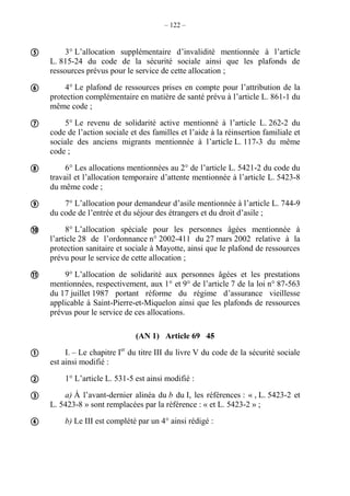 – 122 –
3° L’allocation supplémentaire d’invalidité mentionnée à l’article
L. 815-24 du code de la sécurité sociale ainsi que les plafonds de
ressources prévus pour le service de cette allocation ;
4° Le plafond de ressources prises en compte pour l’attribution de la
protection complémentaire en matière de santé prévu à l’article L. 861-1 du
même code ;
5° Le revenu de solidarité active mentionné à l’article L. 262-2 du
code de l’action sociale et des familles et l’aide à la réinsertion familiale et
sociale des anciens migrants mentionnée à l’article L. 117-3 du même
code ;
6° Les allocations mentionnées au 2° de l’article L. 5421-2 du code du
travail et l’allocation temporaire d’attente mentionnée à l’article L. 5423-8
du même code ;
7° L’allocation pour demandeur d’asile mentionnée à l’article L. 744-9
du code de l’entrée et du séjour des étrangers et du droit d’asile ;
8° L’allocation spéciale pour les personnes âgées mentionnée à
l’article 28 de l’ordonnance n° 2002-411 du 27 mars 2002 relative à la
protection sanitaire et sociale à Mayotte, ainsi que le plafond de ressources
prévu pour le service de cette allocation ;
9° L’allocation de solidarité aux personnes âgées et les prestations
mentionnées, respectivement, aux 1° et 9° de l’article 7 de la loi n° 87-563
du 17 juillet 1987 portant réforme du régime d’assurance vieillesse
applicable à Saint-Pierre-et-Miquelon ainsi que les plafonds de ressources
prévus pour le service de ces allocations.
(AN 1) Article 69 45
I. – Le chapitre Ier
du titre III du livre V du code de la sécurité sociale
est ainsi modifié :
1° L’article L. 531-5 est ainsi modifié :
a) À l’avant-dernier alinéa du b du I, les références : « , L. 5423-2 et
L. 5423-8 » sont remplacées par la référence : « et L. 5423-2 » ;
b) Le III est complété par un 4° ainsi rédigé :











 