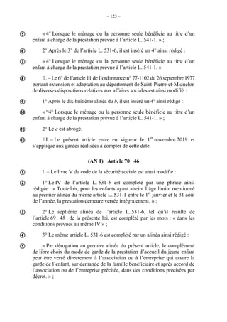 – 123 –
« 4° Lorsque le ménage ou la personne seule bénéficie au titre d’un
enfant à charge de la prestation prévue à l’article L. 541-1. » ;
2° Après le 3° de l’article L. 531-6, il est inséré un 4° ainsi rédigé :
« 4° Lorsque le ménage ou la personne seule bénéficie au titre d’un
enfant à charge de la prestation prévue à l’article L. 541-1. »
II. – Le 6° de l’article 11 de l’ordonnance n° 77-1102 du 26 septembre 1977
portant extension et adaptation au département de Saint-Pierre-et-Miquelon
de diverses dispositions relatives aux affaires sociales est ainsi modifié :
1° Après le dix-huitième alinéa du b, il est inséré un 4° ainsi rédigé :
« “4° Lorsque le ménage ou la personne seule bénéficie au titre d’un
enfant à charge de la prestation prévue à l’article L. 541-1. » ;
2° Le c est abrogé.
III. – Le présent article entre en vigueur le 1er
novembre 2019 et
s’applique aux gardes réalisées à compter de cette date.
(AN 1) Article 70 46
I. – Le livre V du code de la sécurité sociale est ainsi modifié :
1° Le IV de l’article L. 531-5 est complété par une phrase ainsi
rédigée : « Toutefois, pour les enfants ayant atteint l’âge limite mentionné
au premier alinéa du même article L. 531-1 entre le 1er
janvier et le 31 août
de l’année, la prestation demeure versée intégralement. » ;
2° Le septième alinéa de l’article L. 531-6, tel qu’il résulte de
l’article 69 45 de la présente loi, est complété par les mots : « dans les
conditions prévues au même IV » ;
3° Le même article L. 531-6 est complété par un alinéa ainsi rédigé :
« Par dérogation au premier alinéa du présent article, le complément
de libre choix du mode de garde de la prestation d’accueil du jeune enfant
peut être versé directement à l’association ou à l’entreprise qui assure la
garde de l’enfant, sur demande de la famille bénéficiaire et après accord de
l’association ou de l’entreprise précitée, dans des conditions précisées par
décret. » ;













 