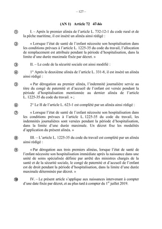 – 127 –
(AN 1) Article 72 47 bis
I. – Après le premier alinéa de l’article L. 732-12-1 du code rural et de
la pêche maritime, il est inséré un alinéa ainsi rédigé :
« Lorsque l’état de santé de l’enfant nécessite son hospitalisation dans
les conditions prévues à l’article L. 1225-35 du code du travail, l’allocation
de remplacement est attribuée pendant la période d’hospitalisation, dans la
limite d’une durée maximale fixée par décret. »
II. – Le code de la sécurité sociale est ainsi modifié :
1° Après le deuxième alinéa de l’article L. 331-8, il est inséré un alinéa
ainsi rédigé :
« Par dérogation au premier alinéa, l’indemnité journalière servie au
titre du congé de paternité et d’accueil de l’enfant est versée pendant la
période d’hospitalisation mentionnée au dernier alinéa de l’article
L. 1225-35 du code du travail. » ;
2° Le II de l’article L. 623-1 est complété par un alinéa ainsi rédigé :
« Lorsque l’état de santé de l’enfant nécessite son hospitalisation dans
les conditions prévues à l’article L. 1225-35 du code du travail, les
indemnités journalières sont versées pendant la période d’hospitalisation,
dans la limite d’une durée maximale. Un décret fixe les modalités
d’application du présent alinéa. »
III. – L’article L. 1225-35 du code du travail est complété par un alinéa
ainsi rédigé :
« Par dérogation aux trois premiers alinéas, lorsque l’état de santé de
l’enfant nécessite son hospitalisation immédiate après la naissance dans une
unité de soins spécialisée définie par arrêté des ministres chargés de la
santé et de la sécurité sociale, le congé de paternité et d’accueil de l’enfant
est de droit pendant la période d’hospitalisation, dans la limite d’une durée
maximale déterminée par décret. »
IV. – Le présent article s’applique aux naissances intervenant à compter
d’une date fixée par décret, et au plus tard à compter du 1er
juillet 2019.










 