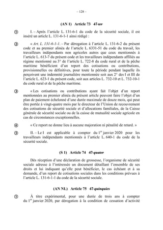 – 128 –
(AN 1) Article 73 47 ter
I. – Après l’article L. 131-6-1 du code de la sécurité sociale, il est
inséré un article L. 131-6-1-1 ainsi rédigé :
« Art. L. 131-6-1-1. – Par dérogation à l’article L. 131-6-2 du présent
code et au premier alinéa de l’article L. 6331-51 du code du travail, les
travailleurs indépendants non agricoles autres que ceux mentionnés à
l’article L. 613-7 du présent code et les travailleurs indépendants affiliés au
régime mentionné au 3° de l’article L. 722-8 du code rural et de la pêche
maritime bénéficient d’un report des cotisations ou contributions,
provisionnelles ou définitives, pour toute la période pendant laquelle ils
perçoivent une indemnité journalière mentionnée soit aux 2° des I et III de
l’article L. 623-1 du présent code, soit aux articles L. 732-10 et L. 732-10-1
du code rural et de la pêche maritime.
« Les cotisations ou contributions ayant fait l’objet d’un report
mentionnées au premier alinéa du présent article peuvent faire l’objet d’un
plan de paiement échelonné d’une durée maximale de douze mois, qui peut
être portée à vingt-quatre mois par le directeur de l’Union de recouvrement
des cotisations de sécurité sociale et d’allocations familiales, de la Caisse
générale de sécurité sociale ou de la caisse de mutualité sociale agricole en
cas de circonstances exceptionnelles.
« Ce report ne donne lieu à aucune majoration ni pénalité de retard. »
II. – Le I est applicable à compter du 1er
janvier 2020 pour les
travailleurs indépendants mentionnés à l’article L. 640-1 du code de la
sécurité sociale.
(S 1) Article 74 47 quater
Dès réception d’une déclaration de grossesse, l’organisme de sécurité
sociale adresse à l’intéressée un document détaillant l’ensemble de ses
droits et lui indiquant qu’elle peut bénéficier, le cas échéant et à sa
demande, d’un report de cotisations sociales dans les conditions prévues à
l’article L. 131-6-1-1 du code de la sécurité sociale.
(AN NL) Article 75 47 quinquies
À titre expérimental, pour une durée de trois ans à compter
du 1er
janvier 2020, par dérogation à la condition de cessation d’activité






 