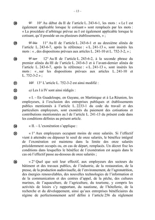 – 13 –
9° 10° Au début du II de l’article L. 243-6-1, les mots : « Le I est
également applicable lorsque le cotisant » sont remplacés par les mots :
« La procédure d’arbitrage prévue au I est également applicable lorsque le
cotisant, qu’il possède un ou plusieurs établissements, » ;
9° bis 11° Au II de l’article L. 243-6-1 et au deuxième alinéa de
l’article L. 243-6-7, après la référence : « L. 241-13 », sont insérés les
mots : « , des dispositions prévues aux articles L. 241-10 et L. 752-3-2, » ;
9° ter 12° Au II de l’article L. 243-6-2, à la seconde phrase du
premier alinéa du III de l’article L. 243-6-3 et à l’avant-dernier alinéa de
l’article L. 243-6-7, après la référence : « L. 241-13 », sont insérés les
mots : « , sur les dispositions prévues aux articles L. 241-10 et
L. 752-3-2 » ;
10° 13° L’article L. 752-3-2 est ainsi modifié :
a) Les I à IV sont ainsi rédigés :
« I. – En Guadeloupe, en Guyane, en Martinique et à La Réunion, les
employeurs, à l’exclusion des entreprises publiques et établissements
publics mentionnés à l’article L. 2233-1 du code du travail et des
particuliers employeurs, sont exonérés du paiement des cotisations et
contributions mentionnées au I de l’article L. 241-13 du présent code dans
les conditions définies au présent article.
« II. – L’exonération s’applique :
« 1° Aux employeurs occupant moins de onze salariés. Si l’effectif
vient à atteindre ou dépasser le seuil de onze salariés, le bénéfice intégral
de l’exonération est maintenu dans la limite des onze salariés
précédemment occupés ou, en cas de départ, remplacés. Un décret fixe les
conditions dans lesquelles le bénéfice de l’exonération est acquis dans le
cas où l’effectif passe au-dessous de onze salariés ;
« 2° Quel que soit leur effectif, aux employeurs des secteurs du
bâtiment et des travaux publics, de l’industrie, de la restauration, de la
presse, de la production audiovisuelle, de l’environnement, de l’agronutrition,
des énergies renouvelables, des nouvelles technologies de l’information et
de la communication et des centres d’appel, de la pêche, des cultures
marines, de l’aquaculture, de l’agriculture, du tourisme, y compris les
activités de loisirs s’y rapportant, du nautisme, de l’hôtellerie, de la
recherche et du développement, ainsi qu’aux entreprises bénéficiaires du
régime de perfectionnement actif défini à l’article 256 du règlement









 
