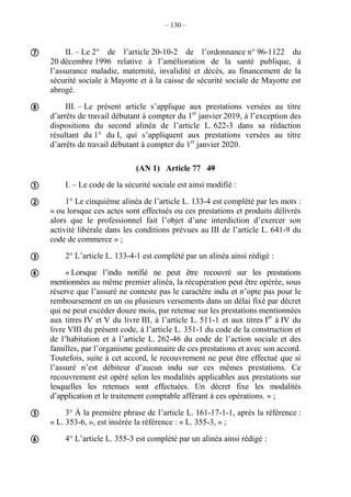 – 130 –
II. – Le 2° de l’article 20-10-2 de l’ordonnance n° 96-1122 du
20 décembre 1996 relative à l’amélioration de la santé publique, à
l’assurance maladie, maternité, invalidité et décès, au financement de la
sécurité sociale à Mayotte et à la caisse de sécurité sociale de Mayotte est
abrogé.
III. – Le présent article s’applique aux prestations versées au titre
d’arrêts de travail débutant à compter du 1er
janvier 2019, à l’exception des
dispositions du second alinéa de l’article L. 622-3 dans sa rédaction
résultant du 1° du I, qui s’appliquent aux prestations versées au titre
d’arrêts de travail débutant à compter du 1er
janvier 2020.
(AN 1) Article 77 49
I. – Le code de la sécurité sociale est ainsi modifié :
1° Le cinquième alinéa de l’article L. 133-4 est complété par les mots :
« ou lorsque ces actes sont effectués ou ces prestations et produits délivrés
alors que le professionnel fait l’objet d’une interdiction d’exercer son
activité libérale dans les conditions prévues au III de l’article L. 641-9 du
code de commerce » ;
2° L’article L. 133-4-1 est complété par un alinéa ainsi rédigé :
« Lorsque l’indu notifié ne peut être recouvré sur les prestations
mentionnées au même premier alinéa, la récupération peut être opérée, sous
réserve que l’assuré ne conteste pas le caractère indu et n’opte pas pour le
remboursement en un ou plusieurs versements dans un délai fixé par décret
qui ne peut excéder douze mois, par retenue sur les prestations mentionnées
aux titres IV et V du livre III, à l’article L. 511-1 et aux titres Ier
à IV du
livre VIII du présent code, à l’article L. 351-1 du code de la construction et
de l’habitation et à l’article L. 262-46 du code de l’action sociale et des
familles, par l’organisme gestionnaire de ces prestations et avec son accord.
Toutefois, suite à cet accord, le recouvrement ne peut être effectué que si
l’assuré n’est débiteur d’aucun indu sur ces mêmes prestations. Ce
recouvrement est opéré selon les modalités applicables aux prestations sur
lesquelles les retenues sont effectuées. Un décret fixe les modalités
d’application et le traitement comptable afférant à ces opérations. » ;
3° À la première phrase de l’article L. 161-17-1-1, après la référence :
« L. 353-6, », est insérée la référence : « L. 355-3, » ;
4° L’article L. 355-3 est complété par un alinéa ainsi rédigé :








 