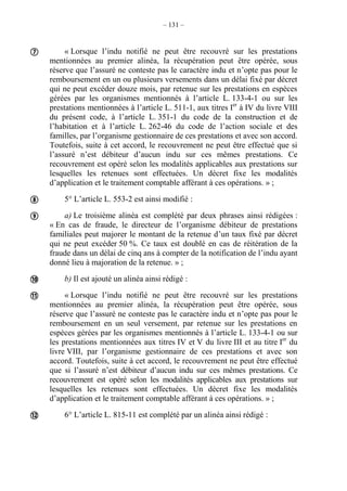 – 131 –
« Lorsque l’indu notifié ne peut être recouvré sur les prestations
mentionnées au premier alinéa, la récupération peut être opérée, sous
réserve que l’assuré ne conteste pas le caractère indu et n’opte pas pour le
remboursement en un ou plusieurs versements dans un délai fixé par décret
qui ne peut excéder douze mois, par retenue sur les prestations en espèces
gérées par les organismes mentionnés à l’article L. 133-4-1 ou sur les
prestations mentionnées à l’article L. 511-1, aux titres Ier
à IV du livre VIII
du présent code, à l’article L. 351-1 du code de la construction et de
l’habitation et à l’article L. 262-46 du code de l’action sociale et des
familles, par l’organisme gestionnaire de ces prestations et avec son accord.
Toutefois, suite à cet accord, le recouvrement ne peut être effectué que si
l’assuré n’est débiteur d’aucun indu sur ces mêmes prestations. Ce
recouvrement est opéré selon les modalités applicables aux prestations sur
lesquelles les retenues sont effectuées. Un décret fixe les modalités
d’application et le traitement comptable afférant à ces opérations. » ;
5° L’article L. 553-2 est ainsi modifié :
a) Le troisième alinéa est complété par deux phrases ainsi rédigées :
« En cas de fraude, le directeur de l’organisme débiteur de prestations
familiales peut majorer le montant de la retenue d’un taux fixé par décret
qui ne peut excéder 50 %. Ce taux est doublé en cas de réitération de la
fraude dans un délai de cinq ans à compter de la notification de l’indu ayant
donné lieu à majoration de la retenue. » ;
b) Il est ajouté un alinéa ainsi rédigé :
« Lorsque l’indu notifié ne peut être recouvré sur les prestations
mentionnées au premier alinéa, la récupération peut être opérée, sous
réserve que l’assuré ne conteste pas le caractère indu et n’opte pas pour le
remboursement en un seul versement, par retenue sur les prestations en
espèces gérées par les organismes mentionnés à l’article L. 133-4-1 ou sur
les prestations mentionnées aux titres IV et V du livre III et au titre Ier
du
livre VIII, par l’organisme gestionnaire de ces prestations et avec son
accord. Toutefois, suite à cet accord, le recouvrement ne peut être effectué
que si l’assuré n’est débiteur d’aucun indu sur ces mêmes prestations. Ce
recouvrement est opéré selon les modalités applicables aux prestations sur
lesquelles les retenues sont effectuées. Un décret fixe les modalités
d’application et le traitement comptable afférant à ces opérations. » ;
6° L’article L. 815-11 est complété par un alinéa ainsi rédigé :






 
