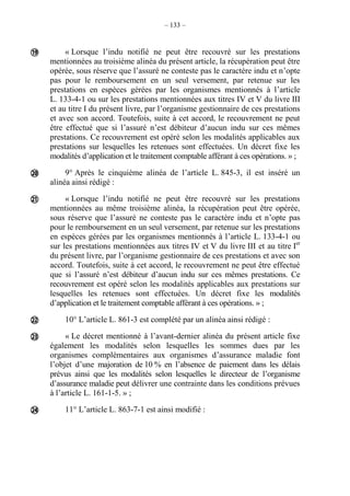 – 133 –
« Lorsque l’indu notifié ne peut être recouvré sur les prestations
mentionnées au troisième alinéa du présent article, la récupération peut être
opérée, sous réserve que l’assuré ne conteste pas le caractère indu et n’opte
pas pour le remboursement en un seul versement, par retenue sur les
prestations en espèces gérées par les organismes mentionnés à l’article
L. 133-4-1 ou sur les prestations mentionnées aux titres IV et V du livre III
et au titre I du présent livre, par l’organisme gestionnaire de ces prestations
et avec son accord. Toutefois, suite à cet accord, le recouvrement ne peut
être effectué que si l’assuré n’est débiteur d’aucun indu sur ces mêmes
prestations. Ce recouvrement est opéré selon les modalités applicables aux
prestations sur lesquelles les retenues sont effectuées. Un décret fixe les
modalités d’application et le traitement comptable afférant à ces opérations. » ;
9° Après le cinquième alinéa de l’article L. 845-3, il est inséré un
alinéa ainsi rédigé :
« Lorsque l’indu notifié ne peut être recouvré sur les prestations
mentionnées au même troisième alinéa, la récupération peut être opérée,
sous réserve que l’assuré ne conteste pas le caractère indu et n’opte pas
pour le remboursement en un seul versement, par retenue sur les prestations
en espèces gérées par les organismes mentionnés à l’article L. 133-4-1 ou
sur les prestations mentionnées aux titres IV et V du livre III et au titre Ier
du présent livre, par l’organisme gestionnaire de ces prestations et avec son
accord. Toutefois, suite à cet accord, le recouvrement ne peut être effectué
que si l’assuré n’est débiteur d’aucun indu sur ces mêmes prestations. Ce
recouvrement est opéré selon les modalités applicables aux prestations sur
lesquelles les retenues sont effectuées. Un décret fixe les modalités
d’application et le traitement comptable afférant à ces opérations. » ;
10° L’article L. 861-3 est complété par un alinéa ainsi rédigé :
« Le décret mentionné à l’avant-dernier alinéa du présent article fixe
également les modalités selon lesquelles les sommes dues par les
organismes complémentaires aux organismes d’assurance maladie font
l’objet d’une majoration de 10 % en l’absence de paiement dans les délais
prévus ainsi que les modalités selon lesquelles le directeur de l’organisme
d’assurance maladie peut délivrer une contrainte dans les conditions prévues
à l’article L. 161-1-5. » ;
11° L’article L. 863-7-1 est ainsi modifié :






 