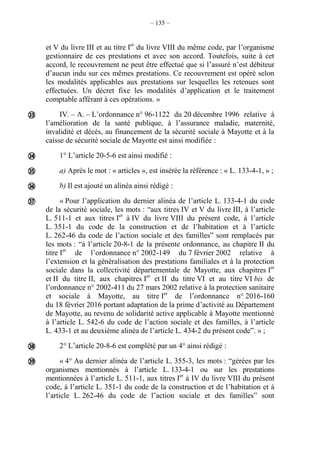 – 135 –
et V du livre III et au titre Ier
du livre VIII du même code, par l’organisme
gestionnaire de ces prestations et avec son accord. Toutefois, suite à cet
accord, le recouvrement ne peut être effectué que si l’assuré n’est débiteur
d’aucun indu sur ces mêmes prestations. Ce recouvrement est opéré selon
les modalités applicables aux prestations sur lesquelles les retenues sont
effectuées. Un décret fixe les modalités d’application et le traitement
comptable afférant à ces opérations. »
IV. – A. – L’ordonnance n° 96-1122 du 20 décembre 1996 relative à
l’amélioration de la santé publique, à l’assurance maladie, maternité,
invalidité et décès, au financement de la sécurité sociale à Mayotte et à la
caisse de sécurité sociale de Mayotte est ainsi modifiée :
1° L’article 20-5-6 est ainsi modifié :
a) Après le mot : « articles », est insérée la référence : « L. 133-4-1, » ;
b) Il est ajouté un alinéa ainsi rédigé :
« Pour l’application du dernier alinéa de l’article L. 133-4-1 du code
de la sécurité sociale, les mots : “aux titres IV et V du livre III, à l’article
L. 511-1 et aux titres Ier
à IV du livre VIII du présent code, à l’article
L. 351-1 du code de la construction et de l’habitation et à l’article
L. 262-46 du code de l’action sociale et des famillesˮ sont remplacés par
les mots : “à l’article 20-8-1 de la présente ordonnance, au chapitre II du
titre Ier
de l’ordonnance n° 2002-149 du 7 février 2002 relative à
l’extension et la généralisation des prestations familiales et à la protection
sociale dans la collectivité départementale de Mayotte, aux chapitres Ier
et II du titre II, aux chapitres Ier
et II du titre VI et au titre VI bis de
l’ordonnance n° 2002-411 du 27 mars 2002 relative à la protection sanitaire
et sociale à Mayotte, au titre Ier
de l’ordonnance n° 2016-160
du 18 février 2016 portant adaptation de la prime d’activité au Département
de Mayotte, au revenu de solidarité active applicable à Mayotte mentionné
à l’article L. 542-6 du code de l’action sociale et des familles, à l’article
L. 433-1 et au deuxième alinéa de l’article L. 434-2 du présent codeˮ. » ;
2° L’article 20-8-6 est complété par un 4° ainsi rédigé :
« 4° Au dernier alinéa de l’article L. 355-3, les mots : “gérées par les
organismes mentionnés à l’article L. 133-4-1 ou sur les prestations
mentionnées à l’article L. 511-1, aux titres Ier
à IV du livre VIII du présent
code, à l’article L. 351-1 du code de la construction et de l’habitation et à
l’article L. 262-46 du code de l’action sociale et des famillesˮ sont







 