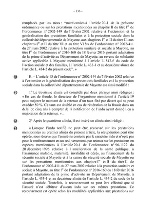 – 136 –
remplacés par les mots : “mentionnées à l’article 20-1 de la présente
ordonnance ou sur les prestations mentionnées au chapitre II du titre Ier
de
l’ordonnance n° 2002-149 du 7 février 2002 relative à l’extension et la
généralisation des prestations familiales et à la protection sociale dans la
collectivité départementale de Mayotte, aux chapitres Ier
et II du titre II, aux
chapitres Ier
et II du titre VI et au titre VI bis de l’ordonnance n° 2002-411
du 27 mars 2002 relative à la protection sanitaire et sociale à Mayotte, au
titre Ier
de l’ordonnance n° 2016-160 du 18 février 2016 portant adaptation
de la prime d’activité au Département de Mayotte, au revenu de solidarité
active applicable à Mayotte mentionné à l’article L. 542-6 du code de
l’action sociale et des familles, à l’article L. 433-1 et au deuxième alinéa de
l’article L. 434-2 du présent codeˮ. »
B. – L’article 13 de l’ordonnance n° 2002-149 du 7 février 2002 relative
à l’extension et la généralisation des prestations familiales et à la protection
sociale dans la collectivité départementale de Mayotte est ainsi modifié :
1° Le troisième alinéa est complété par deux phrases ainsi rédigées :
« En cas de fraude, le directeur de l’organisme mentionné à l’article 19
peut majorer le montant de la retenue d’un taux fixé par décret qui ne peut
excéder 50 %. Ce taux est doublé en cas de réitération de la fraude dans un
délai de cinq ans à compter de la notification de l’indu ayant donné lieu à
majoration de la retenue. » ;
2° Après le quatrième alinéa, il est inséré un alinéa ainsi rédigé :
« Lorsque l’indu notifié ne peut être recouvré sur les prestations
mentionnées au premier alinéa du présent article, la récupération peut être
opérée, sous réserve que l’assuré ne conteste pas le caractère indu et n’opte pas
pour le remboursement en un seul versement, par retenue sur les prestations en
espèces mentionnées à l’article 20-1 de l’ordonnance n° 96-1122 du
20 décembre 1996 relative à l’amélioration de la santé publique, à
l’assurance maladie, maternité, invalidité et décès, au financement de la
sécurité sociale à Mayotte et à la caisse de sécurité sociale de Mayotte ou
sur les prestations mentionnées aux chapitre Ier
et II du titre II de
l’ordonnance n° 2002-411 du 27 mars 2002 relative à la protection sanitaire et
sociale à Mayotte, au titre Ier
de l’ordonnance n° 2016-160 du 18 février 2016
portant adaptation de la prime d’activité au Département de Mayotte, à
l’article L. 433-1 et au deuxième alinéa de l’article L. 434-2 du code de la
sécurité sociale. Toutefois, le recouvrement ne peut être effectué que si
l’assuré n’est débiteur d’aucun indu sur ces mêmes prestations. Ce
recouvrement est opéré selon les modalités applicables aux prestations sur




 