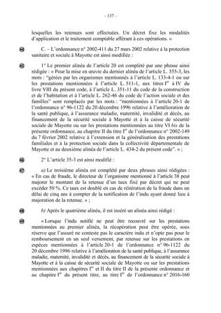 – 137 –
lesquelles les retenues sont effectuées. Un décret fixe les modalités
d’application et le traitement comptable afférant à ces opérations. »
C. – L’ordonnance n° 2002-411 du 27 mars 2002 relative à la protection
sanitaire et sociale à Mayotte est ainsi modifiée :
1° Le premier alinéa de l’article 20 est complété par une phrase ainsi
rédigée : « Pour la mise en œuvre du dernier alinéa de l’article L. 355-3, les
mots : “gérées par les organismes mentionnés à l’article L. 133-4-1 ou sur
les prestations mentionnées à l’article L. 511-1, aux titres Ier
à IV du
livre VIII du présent code, à l’article L. 351-11 du code de la construction
et de l’habitation et à l’article L. 262-46 du code de l’action sociale et des
famillesˮ sont remplacés par les mots : “mentionnées à l’article 20-1 de
l’ordonnance n° 96-1122 du 20 décembre 1996 relative à l’amélioration de
la santé publique, à l’assurance maladie, maternité, invalidité et décès, au
financement de la sécurité sociale à Mayotte et à la caisse de sécurité
sociale de Mayotte ou sur les prestations mentionnées au titre VI bis de la
présente ordonnance, au chapitre II du titre Ier
de l’ordonnance n° 2002-149
du 7 février 2002 relative à l’extension et la généralisation des prestations
familiales et à la protection sociale dans la collectivité départementale de
Mayotte et au deuxième alinéa de l’article L. 434-2 du présent codeˮ. » ;
2° L’article 35-3 est ainsi modifié :
a) Le troisième alinéa est complété par deux phrases ainsi rédigées :
« En cas de fraude, le directeur de l’organisme mentionné à l’article 38 peut
majorer le montant de la retenue d’un taux fixé par décret qui ne peut
excéder 50 %. Ce taux est doublé en cas de réitération de la fraude dans un
délai de cinq ans à compter de la notification de l’indu ayant donné lieu à
majoration de la retenue. » ;
b) Après le quatrième alinéa, il est inséré un alinéa ainsi rédigé :
« Lorsque l’indu notifié ne peut être recouvré sur les prestations
mentionnées au premier alinéa, la récupération peut être opérée, sous
réserve que l’assuré ne conteste pas le caractère indu et n’opte pas pour le
remboursement en un seul versement, par retenue sur les prestations en
espèces mentionnées à l’article 20-1 de l’ordonnance n° 96-1122 du
20 décembre 1996 relative à l’amélioration de la santé publique, à l’assurance
maladie, maternité, invalidité et décès, au financement de la sécurité sociale à
Mayotte et à la caisse de sécurité sociale de Mayotte ou sur les prestations
mentionnées aux chapitres Ier
et II du titre II de la présente ordonnance et
au chapitre Ier
du présent titre, au titre Ier
de l’ordonnance n° 2016-160






 