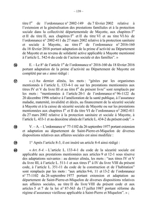 – 139 –
titre Ier
de l’ordonnance n° 2002-149 du 7 février 2002 relative à
l’extension et la généralisation des prestations familiales et à la protection
sociale dans la collectivité départementale de Mayotte, aux chapitres Ier
et II du titre II, aux chapitres Ier
et II du titre VI et au titre VI bis de
l’ordonnance n° 2002-411 du 27 mars 2002 relative à la protection sanitaire
et sociale à Mayotte, au titre Ier
de l’ordonnance n° 2016-160
du 18 février 2016 portant adaptation de la prime d’activité au Département
de Mayotte et au revenu de solidarité active applicable à Mayotte mentionné
à l’article L. 542-6 du code de l’action sociale et des familles”. »
E. – Le 8° de l’article 1er
de l’ordonnance n° 2016-160 du 18 février 2016
portant adaptation de la prime d’activité au Département de Mayotte est
complété par un c ainsi rédigé :
« c) Au dernier alinéa, les mots : “gérées par les organismes
mentionnés à l’article L. 133-4-1 ou sur les prestations mentionnées aux
titres IV et V du livre III et au titre Ier
du présent livre” sont remplacés par
les mots : “mentionnées à l’article 20-1 de l’ordonnance n° 96-1122 du
20 décembre 1996 relative à l’amélioration de la santé publique, à l’assurance
maladie, maternité, invalidité et décès, au financement de la sécurité sociale
à Mayotte et à la caisse de sécurité sociale de Mayotte ou sur les prestations
mentionnées aux chapitres Ier
et II du titre VI de l’ordonnance n° 2002-411
du 27 mars 2002 relative à la protection sanitaire et sociale à Mayotte, à
l’article L. 433-1 et au deuxième alinéa de l’article L. 434-2 du présent code”. »
V. – A. – L’ordonnance n° 77-1102 du 26 septembre 1977 portant extension
et adaptation au département de Saint-Pierre-et-Miquelon de diverses
dispositions relatives aux affaires sociales est ainsi modifiée :
1° Après l’article 8-3, il est inséré un article 8-4 ainsi rédigé :
« Art. 8-4. – L’article L. 133-4-1 du code de la sécurité sociale est
applicable aux prestations mentionnées aux articles 9 et 12-1 sous réserve
des adaptations suivantes : au dernier alinéa, les mots : “aux titres IV et V
du livre III, à l’article L. 511-1 et aux titres Ier
à IV du livre VIII du présent
code, à l’article L. 351-11 du code de la construction et de l’habitation”
sont remplacés par les mots : “aux articles 9-6, 11 et 13-2 de l’ordonnance
n° 77-1102 du 26 septembre 1977 portant extension et adaptation au
département de Saint-Pierre-et-Miquelon de diverses dispositions relatives
aux affaires sociales, au titre II du livre VIII du présent code et aux
articles 5 et 7 de la loi n° 87-563 du 17 juillet 1987 portant réforme du
régime d’assurance vieillesse applicable à Saint-Pierre et Miquelon”. » ;





 