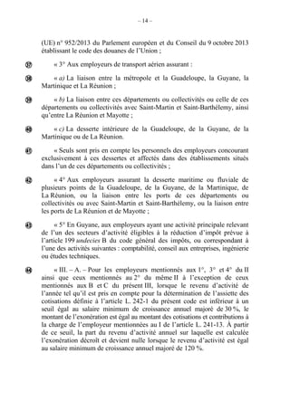 – 14 –
(UE) n° 952/2013 du Parlement européen et du Conseil du 9 octobre 2013
établissant le code des douanes de l’Union ;
« 3° Aux employeurs de transport aérien assurant :
« a) La liaison entre la métropole et la Guadeloupe, la Guyane, la
Martinique et La Réunion ;
« b) La liaison entre ces départements ou collectivités ou celle de ces
départements ou collectivités avec Saint-Martin et Saint-Barthélemy, ainsi
qu’entre La Réunion et Mayotte ;
« c) La desserte intérieure de la Guadeloupe, de la Guyane, de la
Martinique ou de La Réunion.
« Seuls sont pris en compte les personnels des employeurs concourant
exclusivement à ces dessertes et affectés dans des établissements situés
dans l’un de ces départements ou collectivités ;
« 4° Aux employeurs assurant la desserte maritime ou fluviale de
plusieurs points de la Guadeloupe, de la Guyane, de la Martinique, de
La Réunion, ou la liaison entre les ports de ces départements ou
collectivités ou avec Saint-Martin et Saint-Barthélemy, ou la liaison entre
les ports de La Réunion et de Mayotte ;
« 5° En Guyane, aux employeurs ayant une activité principale relevant
de l’un des secteurs d’activité éligibles à la réduction d’impôt prévue à
l’article 199 undecies B du code général des impôts, ou correspondant à
l’une des activités suivantes : comptabilité, conseil aux entreprises, ingénierie
ou études techniques.
« III. – A. – Pour les employeurs mentionnés aux 1°, 3° et 4° du II
ainsi que ceux mentionnés au 2° du même II à l’exception de ceux
mentionnés aux B et C du présent III, lorsque le revenu d’activité de
l’année tel qu’il est pris en compte pour la détermination de l’assiette des
cotisations définie à l’article L. 242-1 du présent code est inférieur à un
seuil égal au salaire minimum de croissance annuel majoré de 30 %, le
montant de l’exonération est égal au montant des cotisations et contributions à
la charge de l’employeur mentionnées au I de l’article L. 241-13. À partir
de ce seuil, la part du revenu d’activité annuel sur laquelle est calculée
l’exonération décroît et devient nulle lorsque le revenu d’activité est égal
au salaire minimum de croissance annuel majoré de 120 %.








 