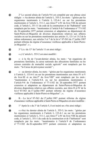– 140 –
2° Le second alinéa de l’article 9-6 est complété par une phrase ainsi
rédigée : « Au dernier alinéa de l’article L. 355-3, les mots : “gérées par les
organismes mentionnés à l’article L. 133-4-1 ou sur les prestations
mentionnées à l’article L. 511-1, aux titres Ier
à IV du livre VIII du présent
code, à l’article L. 351-11 du code de la construction et de l’habitation” sont
remplacés par les mots : “mentionnées à l’article 9 de l’ordonnance n° 77-1102
du 26 septembre 1977 portant extension et adaptation au département de
Saint-Pierre-et-Miquelon de diverses dispositions relatives aux affaires
sociales ou sur les prestations mentionnées aux articles 11, 12-1 et 13-2 de la
même ordonnance, aux articles 5 et 7 de la loi n° 87-563 du 17 juillet 1987
portant réforme du régime d’assurance vieillesse applicable à Saint-Pierre-
et-Miquelon”. » ;
3° Le c du 13° de l’article 11 est ainsi rédigé :
« c) L’article L. 553-2 est ainsi modifié :
« – à la fin de l’avant-dernier alinéa, les mots : “un organisme de
prestations familiales, la caisse nationale des allocations familiales ou les
caisses centrales de mutualité sociale agricole” sont remplacés par les
mots : “la Caisse de prévoyance sociale” ;
« – au dernier alinéa, les mots : “gérées par les organismes mentionnés
à l’article L. 133-4-1 ou sur les prestations mentionnées aux titres IV et V
du livre III et au titre Ier
du livre VIII” sont remplacés par les mots :
“mentionnées à l’article 8-4, ou sur les prestations mentionnées à
l’article 9-6 de l’ordonnance n° 77-1102 du 26 septembre 1977 portant
extension et adaptation au département de Saint-Pierre-et-Miquelon de
diverses dispositions relatives aux affaires sociales, aux titres II et IV de la
loi n° 87-563 du 17 juillet 1987 portant réforme du régime d’assurance
vieillesse applicable à Saint-Pierre-et-Miquelon” ; ».
B. – La loi n° 87-563 du 17 juillet 1987 portant réforme du régime
d’assurance vieillesse applicable à Saint-Pierre-et-Miquelon est ainsi modifiée :
1° Après le o du 3° de l’article 5, il est inséré un o bis ainsi rédigé :
« o bis) Au dernier alinéa de l’article L. 355-3, les mots : “gérées par
les organismes mentionnés à l’article L. 133-4-1 ou sur les prestations
mentionnées à l’article L. 511-1, aux titres Ier
à IV du livre VIII du présent
code, à l’article L. 351-1 du code de la construction et de l’habitation” sont
remplacés par les mots : “mentionnées à l’article 9 de l’ordonnance
n° 77-1102 du 26 septembre 1977 portant extension et adaptation au








 