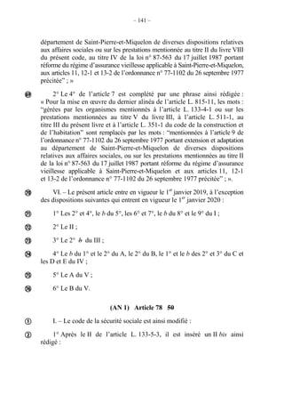 – 141 –
département de Saint-Pierre-et-Miquelon de diverses dispositions relatives
aux affaires sociales ou sur les prestations mentionnée au titre II du livre VIII
du présent code, au titre IV de la loi n° 87-563 du 17 juillet 1987 portant
réforme du régime d’assurance vieillesse applicable à Saint-Pierre-et-Miquelon,
aux articles 11, 12-1 et 13-2 de l’ordonnance n° 77-1102 du 26 septembre 1977
précitée” ; »
2° Le 4° de l’article 7 est complété par une phrase ainsi rédigée :
« Pour la mise en œuvre du dernier alinéa de l’article L. 815-11, les mots :
“gérées par les organismes mentionnés à l’article L. 133-4-1 ou sur les
prestations mentionnées au titre V du livre III, à l’article L. 511-1, au
titre III du présent livre et à l’article L. 351-1 du code de la construction et
de l’habitation” sont remplacés par les mots : “mentionnées à l’article 9 de
l’ordonnance n° 77-1102 du 26 septembre 1977 portant extension et adaptation
au département de Saint-Pierre-et-Miquelon de diverses dispositions
relatives aux affaires sociales, ou sur les prestations mentionnées au titre II
de la loi n° 87-563 du 17 juillet 1987 portant réforme du régime d’assurance
vieillesse applicable à Saint-Pierre-et-Miquelon et aux articles 11, 12-1
et 13-2 de l’ordonnance n° 77-1102 du 26 septembre 1977 précitée” ; ».
VI. – Le présent article entre en vigueur le 1er
janvier 2019, à l’exception
des dispositions suivantes qui entrent en vigueur le 1er
janvier 2020 :
1° Les 2° et 4°, le b du 5°, les 6° et 7°, le b du 8° et le 9° du I ;
2° Le II ;
3° Le 2° b du III ;
4° Le b du 1° et le 2° du A, le 2° du B, le 1° et le b des 2° et 3° du C et
les D et E du IV ;
5° Le A du V ;
6° Le B du V.
(AN 1) Article 78 50
I. – Le code de la sécurité sociale est ainsi modifié :
1° Après le II de l’article L. 133-5-3, il est inséré un II bis ainsi
rédigé :










 