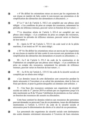 – 143 –
« 4° De définir les orientations mises en œuvre par les organismes de
son réseau en matière de lutte contre le non-recours aux prestations et de
simplification des démarches des demandeurs et allocataires ; »
6° Le 1° du I de l’article L. 542-2 est complété par une phrase ainsi
rédigée : « Les conditions de prise en compte des ressources, notamment les
périodes de référence retenues, peuvent varier en fonction de leur nature ; »
7° Le deuxième alinéa de l’article L. 831-4 est complété par une
phrase ainsi rédigée : « Les conditions de prise en compte des ressources,
notamment les périodes de référence retenues, peuvent varier en fonction
de leur nature. »
II. – Après le 10° de l’article L. 723-11 du code rural et de la pêche
maritime, il est inséré un 10° bis ainsi rédigé :
« 10° bis De définir les orientations mises en œuvre par les organismes
de son réseau en matière de lutte contre le non-recours aux prestations et de
simplification des démarches des demandeurs et assurés ou allocataires ; ».
III. – Le 2 de l’article L. 351-3 du code de la construction et de
l’habitation est complété par une phrase ainsi rédigée : « Les conditions de
prise en compte des ressources, notamment les périodes de référence
retenues, peuvent varier en fonction de leur nature ; ».
IV. – Le II bis de l’article L. 133-5-3 du code de la sécurité sociale est
complété par un alinéa ainsi rédigé :
« Les données issues de cette déclaration sont conservées pendant la
durée nécessaire à l’ouverture et au calcul des prestations, dont la liste est
fixée par décret, et pour la gestion desquelles ces données sont utilisées. »
V. – Une base des ressources commune aux organismes de sécurité
sociale est créée le 1er
janvier 2019 et utilisée par ces organismes jusqu’à la
date mentionnée au B du VI pour l’attribution de prestations ou leur calcul,
en fonction des ressources des assurés ou allocataires.
Cette base contient les données relatives aux ressources des personnes
pouvant demander ou percevant l’une de ces prestations, issues des déclarations
mentionnées à l’article L. 133-5-3 du code de la sécurité sociale et
nécessaires pour la détermination des droits et le calcul de ces prestations.
Les personnels des organismes de sécurité sociale sont destinataires
des seules données strictement nécessaires à l’exercice de leurs missions











 