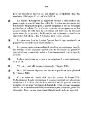 – 144 –
pour les allocataires relevant de leur champ de compétence, dans des
conditions définies par décret en Conseil d’État.
Le numéro d’inscription au répertoire national d’identification des
personnes physiques est l’identifiant utilisé. Les données sont opposables aux
bénéficiaires des prestations pour la gestion desquelles la base de ressources
mensuelles est utilisée. En cas d’erreur constatée par une personne sur les
données issues de cette base, la rectification est opérée par la personne
ayant assuré le versement et la déclaration des ressources concernées en
application de l’article L. 133-5-3 du code de la sécurité sociale.
Les personnes dont les données figurent dans la base mentionnée au
présent V en sont individuellement informées.
Les personnes demandant ou bénéficiant d’une prestation pour laquelle
les données sur les ressources figurant dans la base prévue au présent V
sont utilisées ne peuvent faire valoir le droit d’opposition à ce traitement de
données.
La base mentionnée au présent V est supprimée à la date mentionnée
au B du VI.
VI. – A. – Les I à III entrent en vigueur le 1er
janvier 2019.
B. – Le IV entre en vigueur à une date fixée par décret, et au plus tard
le 1er
janvier 2020.
C. – Au cours de l’année 2019, pour les revenus de l’année 2018,
l’administration fiscale communique à la caisse nationale des allocations
familiales et à la caisse centrale de la mutualité sociale agricole, selon les
modalités prévues pour l’application de l’article L. 152 du livre des procédures
fiscales, les informations nominatives nécessaires pour déterminer, parmi les
allocataires de ces caisses, ceux pouvant bénéficier des aides au logement.







 