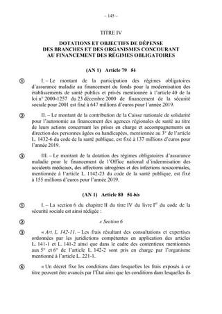 – 145 –
TITRE IV
DOTATIONS ET OBJECTIFS DE DÉPENSE
DES BRANCHES ET DES ORGANISMES CONCOURANT
AU FINANCEMENT DES RÉGIMES OBLIGATOIRES
(AN 1) Article 79 51
I. – Le montant de la participation des régimes obligatoires
d’assurance maladie au financement du fonds pour la modernisation des
établissements de santé publics et privés mentionnée à l’article 40 de la
loi n° 2000-1257 du 23 décembre 2000 de financement de la sécurité
sociale pour 2001 est fixé à 647 millions d’euros pour l’année 2019.
II. – Le montant de la contribution de la Caisse nationale de solidarité
pour l’autonomie au financement des agences régionales de santé au titre
de leurs actions concernant les prises en charge et accompagnements en
direction des personnes âgées ou handicapées, mentionnée au 3° de l’article
L. 1432-6 du code de la santé publique, est fixé à 137 millions d’euros pour
l’année 2019.
III. – Le montant de la dotation des régimes obligatoires d’assurance
maladie pour le financement de l’Office national d’indemnisation des
accidents médicaux, des affections iatrogènes et des infections nosocomiales,
mentionnée à l’article L. 1142-23 du code de la santé publique, est fixé
à 155 millions d’euros pour l’année 2019.
(AN 1) Article 80 51 bis
I. – La section 6 du chapitre II du titre IV du livre Ier
du code de la
sécurité sociale est ainsi rédigée :
« Section 6
« Art. L. 142-11. – Les frais résultant des consultations et expertises
ordonnées par les juridictions compétentes en application des articles
L. 141-1 et L. 141-2 ainsi que dans le cadre des contentieux mentionnés
aux 5° et 6° de l’article L. 142-2 sont pris en charge par l’organisme
mentionné à l’article L. 221-1.
« Un décret fixe les conditions dans lesquelles les frais exposés à ce
titre peuvent être avancés par l’État ainsi que les conditions dans lesquelles ils







 