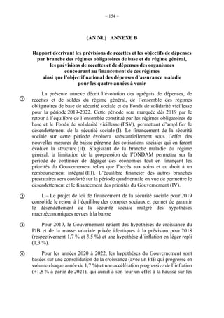 – 154 –
(AN NL) ANNEXE B
Rapport décrivant les prévisions de recettes et les objectifs de dépenses
par branche des régimes obligatoires de base et du régime général,
les prévisions de recettes et de dépenses des organismes
concourant au financement de ces régimes
ainsi que l’objectif national des dépenses d’assurance maladie
pour les quatre années à venir
La présente annexe décrit l’évolution des agrégats de dépenses, de
recettes et de soldes du régime général, de l’ensemble des régimes
obligatoires de base de sécurité sociale et du Fonds de solidarité vieillesse
pour la période 2019-2022. Cette période sera marquée dès 2019 par le
retour à l’équilibre de l’ensemble constitué par les régimes obligatoires de
base et le Fonds de solidarité vieillesse (FSV), permettant d’amplifier le
désendettement de la sécurité sociale (I). Le financement de la sécurité
sociale sur cette période évoluera substantiellement sous l’effet des
nouvelles mesures de baisse pérenne des cotisations sociales qui en feront
évoluer la structure (II). S’agissant de la branche maladie du régime
général, la limitation de la progression de l’ONDAM permettra sur la
période de continuer de dégager des économies tout en finançant les
priorités du Gouvernement telles que l’accès aux soins et au droit à un
remboursement intégral (III). L’équilibre financier des autres branches
prestataires sera conforté sur la période quadriennale en vue de permettre le
désendettement et le financement des priorités du Gouvernement (IV).
I. – Le projet de loi de financement de la sécurité sociale pour 2019
consolide le retour à l’équilibre des comptes sociaux et permet de garantir
le désendettement de la sécurité sociale malgré des hypothèses
macroéconomiques revues à la baisse
Pour 2019, le Gouvernement retient des hypothèses de croissance du
PIB et de la masse salariale privée identiques à la prévision pour 2018
(respectivement 1,7 % et 3,5 %) et une hypothèse d’inflation en léger repli
(1,3 %).
Pour les années 2020 à 2022, les hypothèses du Gouvernement sont
basées sur une consolidation de la croissance (avec un PIB qui progresse en
volume chaque année de 1,7 %) et une accélération progressive de l’inflation
(+1,8 % à partir de 2021), qui aurait à son tour un effet à la hausse sur les




 