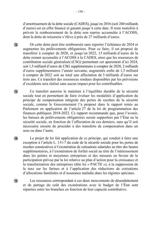 – 156 –
d’amortissement de la dette sociale (CADES), jusqu’en 2016 (soit 260 milliards
d’euros) est en effet financé et garanti jusqu’à cette date. Il reste toutefois à
prévoir le remboursement de la dette non reprise accumulée à l’ACOSS,
dont la dette de trésorerie s’élève à près de 27 milliards d’euros.
Or cette dette peut être remboursée sans reporter l’échéance de 2024 ni
augmenter les prélèvements obligatoires. Pour ce faire, il est proposé de
transférer à compter de 2020, et jusqu’en 2022, 15 milliards d’euros de la
dette restant accumulée à l’ACOSS à la CADES, ainsi que les ressources de
contribution sociale généralisée (CSG) permettant cet apurement d’ici 2024,
soit 1,5 milliard d’euros de CSG supplémentaire à compter de 2020, 2 milliards
d’euros supplémentaires l’année suivante, augmentés enfin de 1,5 milliard
à compter de 2022 soit au total une affectation de 5 milliards d’euros sur
trois ans. Ce transfert des ressources rendues disponibles par les prévisions
d’excédents sera réalisé sans aucun impact pour les contribuables.
Ce transfert autorise le maintien à l’équilibre durable de la sécurité
sociale tout en permettant de faire évoluer les modalités d’application du
principe de compensation intégrale des pertes de recettes de la sécurité
sociale, comme le Gouvernement l’a proposé dans le rapport remis au
Parlement en application de l’article 27 de la loi de programmation des
finances publiques 2018-2022. Ce rapport recommande que, pour l’avenir,
les baisses de prélèvements obligatoires seront supportées par l’État ou la
sécurité sociale, en fonction de l’affectation de ces derniers, sans qu’il soit
nécessaire ensuite de procéder à des transferts de compensation dans un
sens ou dans l’autre.
Le projet de loi fait application de ce principe, qui conduit à faire une
exception à l’article L. 131-7 du code de la sécurité sociale pour les pertes de
recettes consécutives à l’exonération de cotisations salariales au titre des heures
supplémentaires, à l’exonération de forfait social au titre de l’intéressement
dans les petites et moyennes entreprises et des mesures en faveur de la
participation prévue par la loi relative au plan d’action pour la croissance et
la transformation des entreprises (dite loi « PACTE »), à la suppression de
la taxe sur les farines et à l’application des réductions de cotisations
d’allocations familiales et d’assurance maladie dans les régimes spéciaux.
Les ressources correspondant à ces deux mouvements de désendettement
et de partage du coût des exonérations avec le budget de l’État sont
réparties entre les branches en fonction de leur capacité contributive.




 