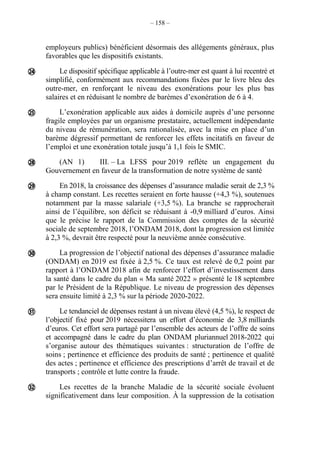 – 158 –
employeurs publics) bénéficient désormais des allégements généraux, plus
favorables que les dispositifs existants.
Le dispositif spécifique applicable à l’outre-mer est quant à lui recentré et
simplifié, conformément aux recommandations fixées par le livre bleu des
outre-mer, en renforçant le niveau des exonérations pour les plus bas
salaires et en réduisant le nombre de barèmes d’exonération de 6 à 4.
L’exonération applicable aux aides à domicile auprès d’une personne
fragile employées par un organisme prestataire, actuellement indépendante
du niveau de rémunération, sera rationalisée, avec la mise en place d’un
barème dégressif permettant de renforcer les effets incitatifs en faveur de
l’emploi et une exonération totale jusqu’à 1,1 fois le SMIC.
(AN 1) III. – La LFSS pour 2019 reflète un engagement du
Gouvernement en faveur de la transformation de notre système de santé
En 2018, la croissance des dépenses d’assurance maladie serait de 2,3 %
à champ constant. Les recettes seraient en forte hausse (+4,3 %), soutenues
notamment par la masse salariale (+3,5 %). La branche se rapprocherait
ainsi de l’équilibre, son déficit se réduisant à -0,9 milliard d’euros. Ainsi
que le précise le rapport de la Commission des comptes de la sécurité
sociale de septembre 2018, l’ONDAM 2018, dont la progression est limitée
à 2,3 %, devrait être respecté pour la neuvième année consécutive.
La progression de l’objectif national des dépenses d’assurance maladie
(ONDAM) en 2019 est fixée à 2,5 %. Ce taux est relevé de 0,2 point par
rapport à l’ONDAM 2018 afin de renforcer l’effort d’investissement dans
la santé dans le cadre du plan « Ma santé 2022 » présenté le 18 septembre
par le Président de la République. Le niveau de progression des dépenses
sera ensuite limité à 2,3 % sur la période 2020-2022.
Le tendanciel de dépenses restant à un niveau élevé (4,5 %), le respect de
l’objectif fixé pour 2019 nécessitera un effort d’économie de 3,8 milliards
d’euros. Cet effort sera partagé par l’ensemble des acteurs de l’offre de soins
et accompagné dans le cadre du plan ONDAM pluriannuel 2018-2022 qui
s’organise autour des thématiques suivantes : structuration de l’offre de
soins ; pertinence et efficience des produits de santé ; pertinence et qualité
des actes ; pertinence et efficience des prescriptions d’arrêt de travail et de
transports ; contrôle et lutte contre la fraude.
Les recettes de la branche Maladie de la sécurité sociale évoluent
significativement dans leur composition. À la suppression de la cotisation







 