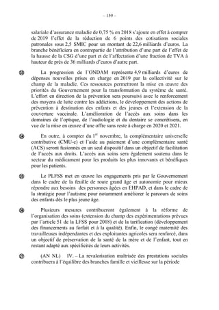 – 159 –
salariale d’assurance maladie de 0,75 % en 2018 s’ajoute en effet à compter
de 2019 l’effet de la réduction de 6 points des cotisations sociales
patronales sous 2,5 SMIC pour un montant de 22,6 milliards d’euros. La
branche bénéficiera en contrepartie de l’attribution d’une part de l’effet de
la hausse de la CSG d’une part et de l’affectation d’une fraction de TVA à
hauteur de près de 36 milliards d’euros d’autre part.
La progression de l’ONDAM représente 4,9 milliards d’euros de
dépenses nouvelles prises en charge en 2019 par la collectivité sur le
champ de la maladie. Ces ressources permettront la mise en œuvre des
priorités du Gouvernement pour la transformation du système de santé.
L’effort en direction de la prévention sera poursuivi avec le renforcement
des moyens de lutte contre les addictions, le développement des actions de
prévention à destination des enfants et des jeunes et l’extension de la
couverture vaccinale. L’amélioration de l’accès aux soins dans les
domaines de l’optique, de l’audiologie et du dentaire se concrétisera, en
vue de la mise en œuvre d’une offre sans reste à charge en 2020 et 2021.
En outre, à compter du 1er
novembre, la complémentaire universelle
contributive (CMU-c) et l’aide au paiement d’une complémentaire santé
(ACS) seront fusionnés en un seul dispositif dans un objectif de facilitation
de l’accès aux droits. L’accès aux soins sera également soutenu dans le
secteur du médicament pour les produits les plus innovants et bénéfiques
pour les patients.
Le PLFSS met en œuvre les engagements pris par le Gouvernement
dans le cadre de la feuille de route grand âge et autonomie pour mieux
répondre aux besoins des personnes âgées en EHPAD, et dans le cadre de
la stratégie pour l’autisme pour notamment améliorer le parcours de soins
des enfants dès le plus jeune âge.
Plusieurs mesures contribueront également à la réforme de
l’organisation des soins (extension du champ des expérimentations prévues
par l’article 51 de la LFSS pour 2018) et de la tarification (développement
des financements au forfait et à la qualité). Enfin, le congé maternité des
travailleuses indépendantes et des exploitantes agricoles sera renforcé, dans
un objectif de préservation de la santé de la mère et de l’enfant, tout en
restant adapté aux spécificités de leurs activités.
(AN NL) IV. – La revalorisation maîtrisée des prestations sociales
contribuera à l’équilibre des branches famille et vieillesse sur la période





 