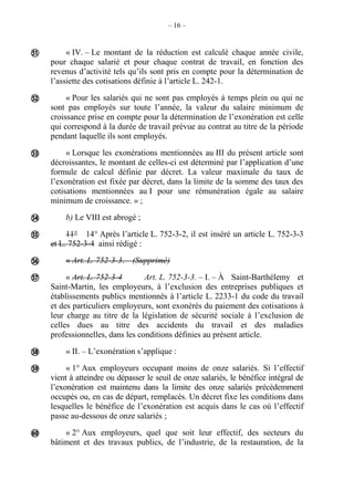 – 16 –
« IV. – Le montant de la réduction est calculé chaque année civile,
pour chaque salarié et pour chaque contrat de travail, en fonction des
revenus d’activité tels qu’ils sont pris en compte pour la détermination de
l’assiette des cotisations définie à l’article L. 242-1.
« Pour les salariés qui ne sont pas employés à temps plein ou qui ne
sont pas employés sur toute l’année, la valeur du salaire minimum de
croissance prise en compte pour la détermination de l’exonération est celle
qui correspond à la durée de travail prévue au contrat au titre de la période
pendant laquelle ils sont employés.
« Lorsque les exonérations mentionnées au III du présent article sont
décroissantes, le montant de celles-ci est déterminé par l’application d’une
formule de calcul définie par décret. La valeur maximale du taux de
l’exonération est fixée par décret, dans la limite de la somme des taux des
cotisations mentionnées au I pour une rémunération égale au salaire
minimum de croissance. » ;
b) Le VIII est abrogé ;
11° 14° Après l’article L. 752-3-2, il est inséré un article L. 752-3-3
et L. 752-3-4 ainsi rédigé :
« Art. L. 752-3-3. – (Supprimé)
« Art. L. 752-3-4 Art. L. 752-3-3. – I. – À Saint-Barthélemy et
Saint-Martin, les employeurs, à l’exclusion des entreprises publiques et
établissements publics mentionnés à l’article L. 2233-1 du code du travail
et des particuliers employeurs, sont exonérés du paiement des cotisations à
leur charge au titre de la législation de sécurité sociale à l’exclusion de
celles dues au titre des accidents du travail et des maladies
professionnelles, dans les conditions définies au présent article.
« II. – L’exonération s’applique :
« 1° Aux employeurs occupant moins de onze salariés. Si l’effectif
vient à atteindre ou dépasser le seuil de onze salariés, le bénéfice intégral de
l’exonération est maintenu dans la limite des onze salariés précédemment
occupés ou, en cas de départ, remplacés. Un décret fixe les conditions dans
lesquelles le bénéfice de l’exonération est acquis dans le cas où l’effectif
passe au-dessous de onze salariés ;
« 2° Aux employeurs, quel que soit leur effectif, des secteurs du
bâtiment et des travaux publics, de l’industrie, de la restauration, de la










 