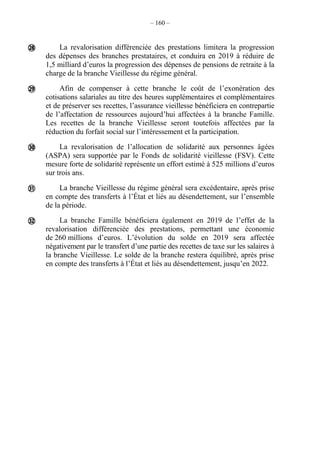 – 160 –
La revalorisation différenciée des prestations limitera la progression
des dépenses des branches prestataires, et conduira en 2019 à réduire de
1,5 milliard d’euros la progression des dépenses de pensions de retraite à la
charge de la branche Vieillesse du régime général.
Afin de compenser à cette branche le coût de l’exonération des
cotisations salariales au titre des heures supplémentaires et complémentaires
et de préserver ses recettes, l’assurance vieillesse bénéficiera en contrepartie
de l’affectation de ressources aujourd’hui affectées à la branche Famille.
Les recettes de la branche Vieillesse seront toutefois affectées par la
réduction du forfait social sur l’intéressement et la participation.
La revalorisation de l’allocation de solidarité aux personnes âgées
(ASPA) sera supportée par le Fonds de solidarité vieillesse (FSV). Cette
mesure forte de solidarité représente un effort estimé à 525 millions d’euros
sur trois ans.
La branche Vieillesse du régime général sera excédentaire, après prise
en compte des transferts à l’État et liés au désendettement, sur l’ensemble
de la période.
La branche Famille bénéficiera également en 2019 de l’effet de la
revalorisation différenciée des prestations, permettant une économie
de 260 millions d’euros. L’évolution du solde en 2019 sera affectée
négativement par le transfert d’une partie des recettes de taxe sur les salaires à
la branche Vieillesse. Le solde de la branche restera équilibré, après prise
en compte des transferts à l’État et liés au désendettement, jusqu’en 2022.





 