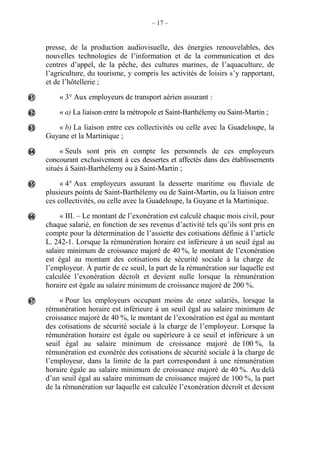 – 17 –
presse, de la production audiovisuelle, des énergies renouvelables, des
nouvelles technologies de l’information et de la communication et des
centres d’appel, de la pêche, des cultures marines, de l’aquaculture, de
l’agriculture, du tourisme, y compris les activités de loisirs s’y rapportant,
et de l’hôtellerie ;
« 3° Aux employeurs de transport aérien assurant :
« a) La liaison entre la métropole et Saint-Barthélemy ou Saint-Martin ;
« b) La liaison entre ces collectivités ou celle avec la Guadeloupe, la
Guyane et la Martinique ;
« Seuls sont pris en compte les personnels de ces employeurs
concourant exclusivement à ces dessertes et affectés dans des établissements
situés à Saint-Barthélemy ou à Saint-Martin ;
« 4° Aux employeurs assurant la desserte maritime ou fluviale de
plusieurs points de Saint-Barthélemy ou de Saint-Martin, ou la liaison entre
ces collectivités, ou celle avec la Guadeloupe, la Guyane et la Martinique.
« III. – Le montant de l’exonération est calculé chaque mois civil, pour
chaque salarié, en fonction de ses revenus d’activité tels qu’ils sont pris en
compte pour la détermination de l’assiette des cotisations définie à l’article
L. 242-1. Lorsque la rémunération horaire est inférieure à un seuil égal au
salaire minimum de croissance majoré de 40 %, le montant de l’exonération
est égal au montant des cotisations de sécurité sociale à la charge de
l’employeur. À partir de ce seuil, la part de la rémunération sur laquelle est
calculée l’exonération décroît et devient nulle lorsque la rémunération
horaire est égale au salaire minimum de croissance majoré de 200 %.
« Pour les employeurs occupant moins de onze salariés, lorsque la
rémunération horaire est inférieure à un seuil égal au salaire minimum de
croissance majoré de 40 %, le montant de l’exonération est égal au montant
des cotisations de sécurité sociale à la charge de l’employeur. Lorsque la
rémunération horaire est égale ou supérieure à ce seuil et inférieure à un
seuil égal au salaire minimum de croissance majoré de 100 %, la
rémunération est exonérée des cotisations de sécurité sociale à la charge de
l’employeur, dans la limite de la part correspondant à une rémunération
horaire égale au salaire minimum de croissance majoré de 40 %. Au delà
d’un seuil égal au salaire minimum de croissance majoré de 100 %, la part
de la rémunération sur laquelle est calculée l’exonération décroît et devient







 