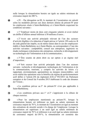 – 18 –
nulle lorsque la rémunération horaire est égale au salaire minimum de
croissance majoré de 200 %.
« IV. – Par dérogation au III, le montant de l’exonération est calculé
selon les modalités prévues aux deux derniers alinéas du présent IV pour
les employeurs situés à Saint-Barthélemy et à Saint-Martin respectant les
conditions suivantes :
« 1° Employer moins de deux cent cinquante salariés et avoir réalisé
un chiffre d’affaires annuel inférieur à 50 millions d’euros ;
« 2° Avoir une activité principale relevant de l’un des secteurs
d’activité éligibles à la réduction d’impôt prévue à l’article 199 undecies B
du code général des impôts, ou de même nature dans le cas des employeurs
établis à Saint-Barthélemy ou à Saint-Martin, ou correspondant à l’une des
activités suivantes : comptabilité, conseil aux entreprises, ingénierie ou
études techniques à destination des entreprises, recherche et développement
ou technologies de l’information et de la communication ;
« 3° Être soumis de plein droit ou sur option à un régime réel
d’imposition ;
« 4° Soit exercer leur activité principale dans l’un des secteurs
suivants : recherche et développement, technologies de l’information et de
la communication, tourisme, y compris les activités de loisirs s’y
rapportant, environnement, agronutrition ou énergies renouvelables ; soit
avoir réalisé des opérations sous le bénéfice du régime de perfectionnement
actif défini à l’article 256 du règlement (UE) n° 952/2013 du Parlement
européen et du Conseil du 9 octobre 2013 établissant le code des douanes
de l’Union ;
« La condition prévue au 3° du présent IV n’est pas applicable à
Saint-Barthélemy.
« Les conditions prévues aux 1° et 2° s’apprécient à la clôture de
chaque exercice.
« Pour les employeurs mentionnés au présent IV, lorsque la
rémunération horaire est inférieure ou égale au salaire minimum de
croissance majoré de 70 %, le montant de l’exonération est égal au montant
des cotisations de sécurité sociale à la charge de l’employeur. Lorsque la
rémunération est supérieure à un seuil égal au salaire minimum de
croissance majoré de 70 % et inférieure à un seuil égal au salaire minimum
de croissance majoré de 150 %, la rémunération est exonérée des








 