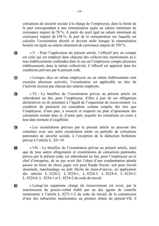 – 19 –
cotisations de sécurité sociale à la charge de l’employeur, dans la limite de
la part correspondant à une rémunération égale au salaire minimum de
croissance majoré de 70 %. À partir du seuil égal au salaire minimum de
croissance majoré de 150 %, la part de la rémunération sur laquelle est
calculée l’exonération décroît et devient nulle lorsque la rémunération
horaire est égale au salaire minimum de croissance majoré de 350 %.
« V. – Pour l’application du présent article, l’effectif pris en compte
est celui qui est employé dans chacune des collectivités mentionnées au I,
tous établissements confondus dans le cas où l’employeur compte plusieurs
établissements dans la même collectivité. L’effectif est apprécié dans les
conditions prévues par le présent code.
« Lorsque chez un même employeur ou un même établissement sont
exercées plusieurs activités, l’exonération est applicable au titre de
l’activité exercée par chacun des salariés employés.
« VI. – Le bénéfice de l’exonération prévue au présent article est
subordonné au fait, pour l’employeur, d’être à jour de ses obligations
déclaratives ou de paiement à l’égard de l’organisme de recouvrement. La
condition de paiement est considérée comme remplie dès lors que
l’employeur, d’une part, a souscrit et respecte un plan d’apurement des
cotisations restant dues et, d’autre part, acquitte les cotisations en cours à
leur date normale d’exigibilité.
« Les exonérations prévues par le présent article ne peuvent être
cumulées avec une autre exonération totale ou partielle de cotisations
patronales de sécurité sociale, à l’exception de la déduction forfaitaire
prévue à l’article L. 241-18.
« VII. – Le bénéfice de l’exonération prévue au présent article, ainsi
que de tous autres allégements et exonérations de cotisations patronales
prévus par le présent code, est subordonné au fait, pour l’employeur ou le
chef d’entreprise, de ne pas avoir fait l’objet d’une condamnation pénale
passée en force de chose jugée soit pour fraude fiscale, soit pour travail
dissimulé, marchandage ou prêt illicite de main-d’œuvre, en application
des articles L. 5224-2, L. 8224-1, L. 8224-3, L. 8224-4, L. 8224-5,
L. 8224-6, L. 8234-1 et L. 8234-2 du code du travail.
« Lorsqu’un organisme chargé du recouvrement est avisé, par la
transmission du procès-verbal établi par un des agents de contrôle
mentionnés à l’article L. 8271-1-2 du code du travail, de la commission
d’une des infractions mentionnées au premier alinéa du présent VII, il






 