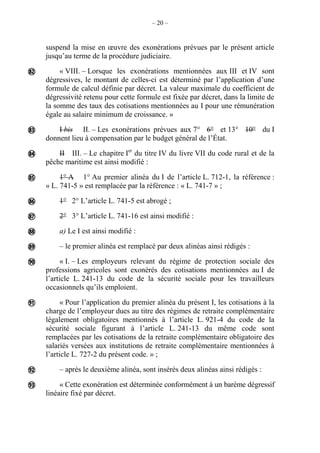 – 20 –
suspend la mise en œuvre des exonérations prévues par le présent article
jusqu’au terme de la procédure judiciaire.
« VIII. – Lorsque les exonérations mentionnées aux III et IV sont
dégressives, le montant de celles-ci est déterminé par l’application d’une
formule de calcul définie par décret. La valeur maximale du coefficient de
dégressivité retenu pour cette formule est fixée par décret, dans la limite de
la somme des taux des cotisations mentionnées au I pour une rémunération
égale au salaire minimum de croissance. »
I bis II. – Les exonérations prévues aux 7° 6° et 13° 10° du I
donnent lieu à compensation par le budget général de l’État.
II III. – Le chapitre Ier
du titre IV du livre VII du code rural et de la
pêche maritime est ainsi modifié :
1° A 1° Au premier alinéa du I de l’article L. 712-1, la référence :
« L. 741-5 » est remplacée par la référence : « L. 741-7 » ;
1° 2° L’article L. 741-5 est abrogé ;
2° 3° L’article L. 741-16 est ainsi modifié :
a) Le I est ainsi modifié :
– le premier alinéa est remplacé par deux alinéas ainsi rédigés :
« I. – Les employeurs relevant du régime de protection sociale des
professions agricoles sont exonérés des cotisations mentionnées au I de
l’article L. 241-13 du code de la sécurité sociale pour les travailleurs
occasionnels qu’ils emploient.
« Pour l’application du premier alinéa du présent I, les cotisations à la
charge de l’employeur dues au titre des régimes de retraite complémentaire
légalement obligatoires mentionnés à l’article L. 921-4 du code de la
sécurité sociale figurant à l’article L. 241-13 du même code sont
remplacées par les cotisations de la retraite complémentaire obligatoire des
salariés versées aux institutions de retraite complémentaire mentionnées à
l’article L. 727-2 du présent code. » ;
– après le deuxième alinéa, sont insérés deux alinéas ainsi rédigés :
« Cette exonération est déterminée conformément à un barème dégressif
linéaire fixé par décret.












 