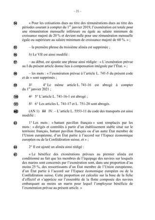 – 21 –
« Pour les cotisations dues au titre des rémunérations dues au titre des
périodes courant à compter du 1er
janvier 2019, l’exonération est totale pour
une rémunération mensuelle inférieure ou égale au salaire minimum de
croissance majoré de 20 % et devient nulle pour une rémunération mensuelle
égale ou supérieure au salaire minimum de croissance majoré de 60 %. » ;
– la première phrase du troisième alinéa est supprimée ;
b) Le VII est ainsi modifié :
– au début, est ajoutée une phrase ainsi rédigée : « L’exonération prévue
au I du présent article donne lieu à compensation intégrale par l’État. » ;
– les mots : « l’exonération prévue à l’article L. 741-5 du présent code
et de » sont supprimés ;
3° 4° Le même article L. 741-16 est abrogé à compter
du 1er
janvier 2021 ;
4° 5° L’article L. 741-16-1 est abrogé ;
5° 6° Les articles L. 741-17 et L. 751-20 sont abrogés.
(AN 1) III IV. – L’article L. 5553-11 du code des transports est ainsi
modifié :
1° Les mots : « battant pavillon français » sont remplacés par les
mots : « dirigés et contrôlés à partir d’un établissement stable situé sur le
territoire français, battant pavillon français ou d’un autre État membre de
l’Union européenne, d’un État partie à l’accord sur l’Espace économique
européen ou de la Confédération suisse, et » ;
2° Il est ajouté un alinéa ainsi rédigé :
« Le bénéfice des exonérations prévues au premier alinéa est
conditionné au fait que les membres de l’équipage des navires sur lesquels
des marins sont concernés par l’exonération sont, dans une proportion d’au
moins 25 %, des ressortissants d’un État membre de l’Union européenne,
d’un État partie à l’accord sur l’Espace économique européen ou de la
Confédération suisse. Cette proportion est calculée sur la base de la fiche
d’effectif et s’apprécie sur l’ensemble de la flotte composée des navires
embarquant au moins un marin pour lequel l’employeur bénéficie de
l’exonération prévue au présent article. »












 