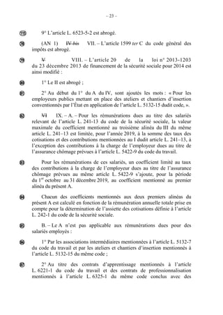 – 23 –
9° L’article L. 6523-5-2 est abrogé.
(AN 1) IV bis VII. – L’article 1599 ter C du code général des
impôts est abrogé.
V VIII. – L’article 20 de la loi n° 2013-1203
du 23 décembre 2013 de financement de la sécurité sociale pour 2014 est
ainsi modifié :
1° Le II est abrogé ;
2° Au début du 1° du A du IV, sont ajoutés les mots : « Pour les
employeurs publics mettant en place des ateliers et chantiers d’insertion
conventionnés par l’État en application de l’article L. 5132-15 dudit code, ».
VI IX. – A. – Pour les rémunérations dues au titre des salariés
relevant de l’article L. 241-13 du code de la sécurité sociale, la valeur
maximale du coefficient mentionné au troisième alinéa du III du même
article L. 241–13 est limitée, pour l’année 2019, à la somme des taux des
cotisations et des contributions mentionnées au I dudit article L. 241–13, à
l’exception des contributions à la charge de l’employeur dues au titre de
l’assurance chômage prévues à l’article L. 5422-9 du code du travail.
Pour les rémunérations de ces salariés, un coefficient limité au taux
des contributions à la charge de l’employeur dues au titre de l’assurance
chômage prévues au même article L. 5422-9 s’ajoute, pour la période
du 1er
octobre au 31 décembre 2019, au coefficient mentionné au premier
alinéa du présent A.
Chacun des coefficients mentionnés aux deux premiers alinéas du
présent A est calculé en fonction de la rémunération annuelle totale prise en
compte pour la détermination de l’assiette des cotisations définie à l’article
L. 242-1 du code de la sécurité sociale.
B. – Le A n’est pas applicable aux rémunérations dues pour des
salariés employés :
1° Par les associations intermédiaires mentionnées à l’article L. 5132-7
du code du travail et par les ateliers et chantiers d’insertion mentionnés à
l’article L. 5132-15 du même code ;
2° Au titre des contrats d’apprentissage mentionnés à l’article
L. 6221-1 du code du travail et des contrats de professionnalisation
mentionnés à l’article L. 6325-1 du même code conclus avec des











 