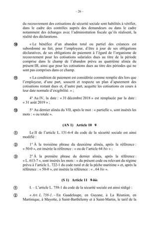 – 26 –
du recouvrement des cotisations de sécurité sociale sont habilités à vérifier,
dans le cadre des contrôles auprès des demandeurs ou dans le cadre
notamment des échanges avec l’administration fiscale qu’ils réalisent, la
réalité des déclarations.
« Le bénéfice d’un abandon total ou partiel des créances est
subordonné au fait, pour l’employeur, d’être à jour de ses obligations
déclaratives, de ses obligations de paiement à l’égard de l’organisme de
recouvrement pour les cotisations salariales dues au titre de la période
comprise dans le champ de l’abandon prévu au quatrième alinéa du
présent III, ainsi que pour les cotisations dues au titre des périodes qui ne
sont pas comprises dans ce champ.
« La condition de paiement est considérée comme remplie dès lors que
l’employeur, d’une part, souscrit et respecte un plan d’apurement des
cotisations restant dues et, d’autre part, acquitte les cotisations en cours à
leur date normale d’exigibilité. » ;
4° Au IV, la date : « 31 décembre 2018 » est remplacée par la date :
« 31 août 2019 » ;
5° Au dernier alinéa du VII, après le mot : « partielle », sont insérés les
mots : « ou totale ».
(AN 1) Article 10 9
Le II de l’article L. 131-6-4 du code de la sécurité sociale est ainsi
modifié :
1° À la troisième phrase du deuxième alinéa, après la référence :
« 50-0 », est insérée la référence : « ou de l’article 64 bis » ;
2° À la première phrase du dernier alinéa, après la référence :
« L. 613-7 », sont insérés les mots : « du présent code ou relevant du régime
prévu à l’article L. 722-1 du code rural et de la pêche maritime » et, après la
référence : « 50-0 », est insérée la référence : « , 64 bis ».
(S 1) Article 11 9 bis
I. – L’article L. 758-1 du code de la sécurité sociale est ainsi rédigé :
« Art. L. 758-1. – En Guadeloupe, en Guyane, à La Réunion, en
Martinique, à Mayotte, à Saint-Barthélemy et à Saint-Martin, le tarif de la









 