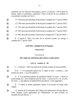 – 27 –
cotisation sur les boissons alcooliques, prévu à l’article L. 245-9 pour les
rhums, tafias et spiritueux composés à base d’alcool de cru produits et
consommés sur place est fixé à :
« 1° 168 euros par hectolitre d’alcool pur à compter du 1er
janvier 2020 ;
« 2° 246 euros par hectolitre d’alcool pur à compter du 1er
janvier 2021 ;
« 3° 325 euros par hectolitre d’alcool pur à compter du 1er
janvier 2022 ;
« 4° 403 euros par hectolitre d’alcool pur à compter du 1er
janvier 2023 ;
« 5° 482 euros par hectolitre d’alcool pur à compter du 1er
janvier 2024. »
II. – L’article L. 758-1 du code de la sécurité sociale est abrogé à
compter du 1er
janvier 2025.
(AN NL) Articles 9 ter et 9 quater
(Supprimés)
CHAPITRE II
Des règles de cotisations plus claires et plus justes
(AN 1) Article 12 10
I. – L’article L. 380-2 du code de la sécurité sociale est ainsi modifié :
1° A 1° À la première phrase du 2°, après le mot : « retraite », sont
insérés les mots : « ou d’invalidité » ;
1° 2° À la première phrase du quatrième alinéa, les mots : « fixée en
pourcentage du » sont remplacés par les mots : « assise sur le » et, à la fin,
les mots : «, qui dépasse un plafond fixé par décret » sont supprimés ;
2° 3° Après le même quatrième alinéa, il est inséré un alinéa ainsi
rédigé :
« L’assiette de la cotisation fait l’objet d’un abattement fixé par décret.
Cette assiette, avant application de l’abattement, ne peut excéder un
montant fixé par décret. » ;











 