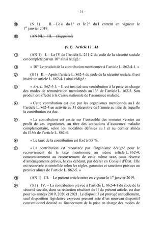 – 31 –
(S 1) II. – Le b du 1° et le 2° du I entrent en vigueur le
1er
janvier 2019.
(AN NL) III. – (Supprimé)
(S 1) Article 17 12
(AN 1) I. – Le IV de l’article L. 241-2 du code de la sécurité sociale
est complété par un 10° ainsi rédigé :
« 10° Le produit de la contribution mentionnée à l’article L. 862-4-1. »
(S 1) II. – Après l’article L. 862-4 du code de la sécurité sociale, il est
inséré un article L. 862-4-1 ainsi rédigé :
« Art. L. 862-4-1. – Il est institué une contribution à la prise en charge
des modes de rémunération mentionnés au 13° de l’article L. 162-5. Son
produit est affecté à la Caisse nationale de l’assurance maladie.
« Cette contribution est due par les organismes mentionnés au I de
l’article L. 862-4 en activité au 31 décembre de l’année au titre de laquelle
la contribution est due.
« La contribution est assise sur l’ensemble des sommes versées au
profit de ces organismes, au titre des cotisations d’assurance maladie
complémentaire, selon les modalités définies au I et au dernier alinéa
du II bis de l’article L. 862-4.
« Le taux de la contribution est fixé à 0,8 %.
« La contribution est recouvrée par l’organisme désigné pour le
recouvrement de la taxe mentionnée au même article L. 862-4,
concomitamment au recouvrement de cette même taxe, sous réserve
d’aménagements prévus, le cas échéant, par décret en Conseil d’État. Elle
est recouvrée et contrôlée selon les règles, garanties et sanctions prévues au
premier alinéa de l’article L. 862-5. »
(AN 1) III. – Le présent article entre en vigueur le 1er
janvier 2019.
(S 1) IV. – La contribution prévue à l’article L. 862-4-1 du code de la
sécurité sociale, dans sa rédaction résultant du II du présent article, est due
pour les années 2019, 2020 et 2021. Le dispositif est prorogé annuellement,
sauf disposition législative expresse prenant acte d’un nouveau dispositif
conventionnel destiné au financement de la prise en charge des modes de












 