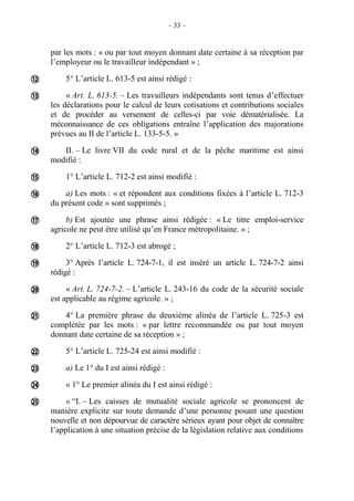 – 33 –
par les mots : « ou par tout moyen donnant date certaine à sa réception par
l’employeur ou le travailleur indépendant » ;
5° L’article L. 613-5 est ainsi rédigé :
« Art. L. 613-5. – Les travailleurs indépendants sont tenus d’effectuer
les déclarations pour le calcul de leurs cotisations et contributions sociales
et de procéder au versement de celles-ci par voie dématérialisée. La
méconnaissance de ces obligations entraîne l’application des majorations
prévues au II de l’article L. 133-5-5. »
II. – Le livre VII du code rural et de la pêche maritime est ainsi
modifié :
1° L’article L. 712-2 est ainsi modifié :
a) Les mots : « et répondent aux conditions fixées à l’article L. 712-3
du présent code » sont supprimés ;
b) Est ajoutée une phrase ainsi rédigée : « Le titre emploi-service
agricole ne peut être utilisé qu’en France métropolitaine. » ;
2° L’article L. 712-3 est abrogé ;
3° Après l’article L. 724-7-1, il est inséré un article L. 724-7-2 ainsi
rédigé :
« Art. L. 724-7-2. – L’article L. 243-16 du code de la sécurité sociale
est applicable au régime agricole. » ;
4° La première phrase du deuxième alinéa de l’article L. 725-3 est
complétée par les mots : « par lettre recommandée ou par tout moyen
donnant date certaine de sa réception » ;
5° L’article L. 725-24 est ainsi modifié :
a) Le 1° du I est ainsi rédigé :
« 1° Le premier alinéa du I est ainsi rédigé :
« “I. – Les caisses de mutualité sociale agricole se prononcent de
manière explicite sur toute demande d’une personne posant une question
nouvelle et non dépourvue de caractère sérieux ayant pour objet de connaître
l’application à une situation précise de la législation relative aux conditions














 