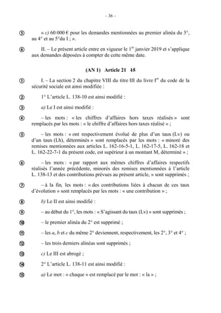 – 36 –
« c) 60 000 € pour les demandes mentionnées au premier alinéa du 3°,
au 4° et au 5°du I ; ».
II. – Le présent article entre en vigueur le 1er
janvier 2019 et s’applique
aux demandes déposées à compter de cette même date.
(AN 1) Article 21 15
I. – La section 2 du chapitre VIII du titre III du livre Ier
du code de la
sécurité sociale est ainsi modifiée :
1° L’article L. 138-10 est ainsi modifié :
a) Le I est ainsi modifié :
– les mots : « les chiffres d’affaires hors taxes réalisés » sont
remplacés par les mots : « le chiffre d’affaires hors taxes réalisé » ;
– les mots : « ont respectivement évolué de plus d’un taux (Lv) ou
d’un taux (Lh), déterminés » sont remplacés par les mots : « minoré des
remises mentionnées aux articles L. 162-16-5-1, L. 162-17-5, L. 162-18 et
L. 162-22-7-1 du présent code, est supérieur à un montant M, déterminé » ;
– les mots : « par rapport aux mêmes chiffres d’affaires respectifs
réalisés l’année précédente, minorés des remises mentionnées à l’article
L. 138-13 et des contributions prévues au présent article, » sont supprimés ;
– à la fin, les mots : « des contributions liées à chacun de ces taux
d’évolution » sont remplacés par les mots : « une contribution » ;
b) Le II est ainsi modifié :
– au début du 1°, les mots : « S’agissant du taux (Lv) » sont supprimés ;
– le premier alinéa du 2° est supprimé ;
– les a, b et c du même 2° deviennent, respectivement, les 2°, 3° et 4° ;
– les trois derniers alinéas sont supprimés ;
c) Le III est abrogé ;
2° L’article L. 138-11 est ainsi modifié :
a) Le mot : « chaque » est remplacé par le mot : « la » ;

















 
