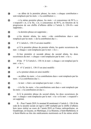 – 38 –
– au début de la première phrase, les mots : « chaque contribution »
sont remplacés par les mots : « La contribution » ;
– à la même première phrase, les mots : « à concurrence de 50 %, »,
« respectif » et, à la fin, « et, à concurrence de 50 %, en fonction de la
progression de son chiffre d’affaires défini à l’article L. 138-10 » sont
supprimés ;
– la dernière phrase est supprimée ;
e) Au dernier alinéa, les mots : « des contributions dues » sont
remplacés par les mots : « de la contribution due » ;
4° L’article L. 138-13 est ainsi modifié :
a) À la première phrase du premier alinéa, les quatre occurrences du
mot : « chaque » sont remplacées par le mot : « la » ;
b) Aux première et seconde phrase du second alinéa, les deux
occurrences du mot : « chaque » sont remplacées par le mot : « la » ;
4° bis 5° À l’article L. 138-14, le mot : « chaque » est remplacé par le
mot : « la » ;
5° 6° L’article L. 138-15 est ainsi modifié :
a) Le premier alinéa est ainsi modifié :
– au début, les mots : « Les contributions dues » sont remplacés par les
mots : « La contribution due » ;
– le mot : « font » est remplacé par le mot : « fait » ;
– à la fin, les mots : « les contributions sont dues » sont remplacés par
les mots : « la contribution est due » ;
b) À la première phrase du second alinéa, les deux occurrences du
mot : « chaque » sont remplacées par le mot : « la » et le mot : « respectif »
est supprimé.
II. – Pour l’année 2019, le montant M mentionné à l’article L. 138-10 du
code de la sécurité sociale est égal à 1,005 multiplié par le chiffre d’affaires
hors taxes réalisé au cours de l’année 2018 en France métropolitaine, en
Guadeloupe, en Guyane, en Martinique, à La Réunion, à Saint-Barthélemy et
à Saint-Martin au titre des médicaments mentionnés au II du même article















 