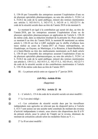 – 39 –
L. 138-10 par l’ensemble des entreprises assurant l’exploitation d’une ou
de plusieurs spécialités pharmaceutiques, au sens des articles L. 5124-1 et
L. 5124-2 du code de la santé publique, minoré des remises mentionnées
aux articles L. 162-16-5-1, L. 162-17-5, L. 162-18 et L. 162-22-7-1 du
code de la sécurité sociale dues au titre de l’année 2018 et du montant S.
Le montant S est égal à la contribution qui aurait été due, au titre de
l’année 2018, par les entreprises assurant l’exploitation d’une ou de
plusieurs spécialités pharmaceutiques en application de l’article L. 138-10
du même code, dans sa rédaction résultant de la présente loi. Pour calculer
ce montant S au titre de l’année 2018, le montant M mentionné au même
article L. 138-10 est fixé à 1,005 multiplié par le chiffre d’affaires hors
taxes réalisé au cours de l’année 2017 en France métropolitaine, en
Guadeloupe, en Guyane, en Martinique, à La Réunion, à Saint-Barthélemy
et à Saint-Martin au titre des médicaments mentionnés au II dudit article
L. 138-10 par l’ensemble des entreprises assurant l’exploitation d’une ou
de plusieurs spécialités pharmaceutiques, au sens des articles L. 5124-1 et
L. 5124-2 du code de la santé publique, minoré des remises mentionnées
aux articles L. 138-13, L. 162-16-5-1, L. 162-17-5, L. 162-18 et L. 162-22-7-1
du code de la sécurité sociale et des contributions mentionnées à l’article
L. 138-10 du même code dues au titre de l’année 2017.
III. – Le présent article entre en vigueur le 1er
janvier 2019.
(AN NL) Article 15 bis
(Supprimé)
(AN NL) Article 22 16
I. – L’article L. 131-6 du code de la sécurité sociale est ainsi modifié :
1° Le I est ainsi rédigé :
« I. – Les cotisations de sécurité sociale dues par les travailleurs
indépendants non agricoles ne relevant pas du dispositif prévu à l’article
L. 613-7 sont assises sur une assiette nette constituée du montant des revenus
d’activité indépendante à retenir, sous réserve des dispositions des II à IV
du présent article, pour le calcul de l’impôt sur le revenu, diminuée du
montant de cotisations calculé selon les modalités fixées au V. » ;
2° Le II est ainsi modifié :






 