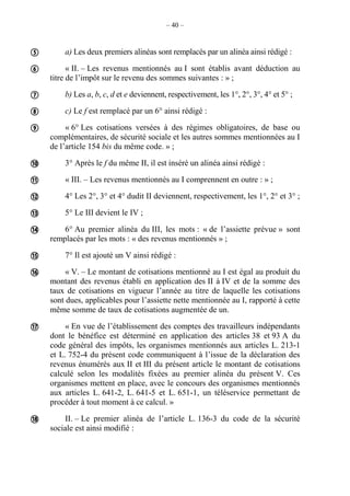 – 40 –
a) Les deux premiers alinéas sont remplacés par un alinéa ainsi rédigé :
« II. – Les revenus mentionnés au I sont établis avant déduction au
titre de l’impôt sur le revenu des sommes suivantes : » ;
b) Les a, b, c, d et e deviennent, respectivement, les 1°, 2°, 3°, 4° et 5° ;
c) Le f est remplacé par un 6° ainsi rédigé :
« 6° Les cotisations versées à des régimes obligatoires, de base ou
complémentaires, de sécurité sociale et les autres sommes mentionnées au I
de l’article 154 bis du même code. » ;
3° Après le f du même II, il est inséré un alinéa ainsi rédigé :
« III. – Les revenus mentionnés au I comprennent en outre : » ;
4° Les 2°, 3° et 4° dudit II deviennent, respectivement, les 1°, 2° et 3° ;
5° Le III devient le IV ;
6° Au premier alinéa du III, les mots : « de l’assiette prévue » sont
remplacés par les mots : « des revenus mentionnés » ;
7° Il est ajouté un V ainsi rédigé :
« V. – Le montant de cotisations mentionné au I est égal au produit du
montant des revenus établi en application des II à IV et de la somme des
taux de cotisations en vigueur l’année au titre de laquelle les cotisations
sont dues, applicables pour l’assiette nette mentionnée au I, rapporté à cette
même somme de taux de cotisations augmentée de un.
« En vue de l’établissement des comptes des travailleurs indépendants
dont le bénéfice est déterminé en application des articles 38 et 93 A du
code général des impôts, les organismes mentionnés aux articles L. 213-1
et L. 752-4 du présent code communiquent à l’issue de la déclaration des
revenus énumérés aux II et III du présent article le montant de cotisations
calculé selon les modalités fixées au premier alinéa du présent V. Ces
organismes mettent en place, avec le concours des organismes mentionnés
aux articles L. 641-2, L. 641-5 et L. 651-1, un téléservice permettant de
procéder à tout moment à ce calcul. »
II. – Le premier alinéa de l’article L. 136-3 du code de la sécurité
sociale est ainsi modifié :














 