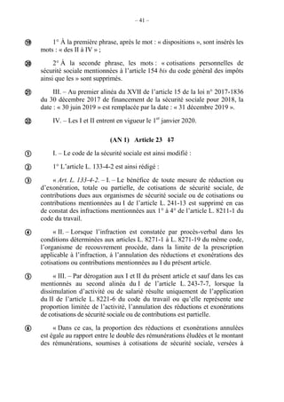 – 41 –
1° À la première phrase, après le mot : « dispositions », sont insérés les
mots : « des II à IV » ;
2° À la seconde phrase, les mots : « cotisations personnelles de
sécurité sociale mentionnées à l’article 154 bis du code général des impôts
ainsi que les » sont supprimés.
III. – Au premier alinéa du XVII de l’article 15 de la loi n° 2017-1836
du 30 décembre 2017 de financement de la sécurité sociale pour 2018, la
date : « 30 juin 2019 » est remplacée par la date : « 31 décembre 2019 ».
IV. – Les I et II entrent en vigueur le 1er
janvier 2020.
(AN 1) Article 23 17
I. – Le code de la sécurité sociale est ainsi modifié :
1° L’article L. 133-4-2 est ainsi rédigé :
« Art. L. 133-4-2. – I. – Le bénéfice de toute mesure de réduction ou
d’exonération, totale ou partielle, de cotisations de sécurité sociale, de
contributions dues aux organismes de sécurité sociale ou de cotisations ou
contributions mentionnées au I de l’article L. 241-13 est supprimé en cas
de constat des infractions mentionnées aux 1° à 4° de l’article L. 8211-1 du
code du travail.
« II. – Lorsque l’infraction est constatée par procès-verbal dans les
conditions déterminées aux articles L. 8271-1 à L. 8271-19 du même code,
l’organisme de recouvrement procède, dans la limite de la prescription
applicable à l’infraction, à l’annulation des réductions et exonérations des
cotisations ou contributions mentionnées au I du présent article.
« III. – Par dérogation aux I et II du présent article et sauf dans les cas
mentionnés au second alinéa du I de l’article L. 243-7-7, lorsque la
dissimulation d’activité ou de salarié résulte uniquement de l’application
du II de l’article L. 8221-6 du code du travail ou qu’elle représente une
proportion limitée de l’activité, l’annulation des réductions et exonérations
de cotisations de sécurité sociale ou de contributions est partielle.
« Dans ce cas, la proportion des réductions et exonérations annulées
est égale au rapport entre le double des rémunérations éludées et le montant
des rémunérations, soumises à cotisations de sécurité sociale, versées à










 