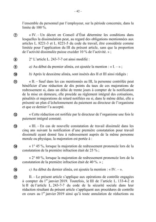 – 42 –
l’ensemble du personnel par l’employeur, sur la période concernée, dans la
limite de 100 %.
« IV. – Un décret en Conseil d’État détermine les conditions dans
lesquelles la dissimulation peut, au regard des obligations mentionnées aux
articles L. 8221-3 et L. 8221-5 du code du travail, être considérée comme
limitée pour l’application du III du présent article, sans que la proportion
de l’activité dissimulée puisse excéder 10 % de l’activité. » ;
2° L’article L. 243-7-7 est ainsi modifié :
a) Au début du premier alinéa, est ajoutée la mention : « I. – » ;
b) Après le deuxième alinéa, sont insérés des II et III ainsi rédigés :
« II. – Sauf dans les cas mentionnés au III, la personne contrôlée peut
bénéficier d’une réduction de dix points du taux de ces majorations de
redressement si, dans un délai de trente jours à compter de la notification
de la mise en demeure, elle procède au règlement intégral des cotisations,
pénalités et majorations de retard notifiées ou si, dans le même délai, elle a
présenté un plan d’échelonnement du paiement au directeur de l’organisme
et que ce dernier l’a accepté.
« Cette réduction est notifiée par le directeur de l’organisme une fois le
paiement intégral constaté.
« III. – En cas de nouvelle constatation de travail dissimulé dans les
cinq ans suivant la notification d’une première constatation pour travail
dissimulé ayant donné lieu à redressement auprès de la même personne
morale ou physique, la majoration est portée à :
« 1° 45 %, lorsque la majoration de redressement prononcée lors de la
constatation de la première infraction était de 25 % ;
« 2° 60 %, lorsque la majoration de redressement prononcée lors de la
constatation de la première infraction était de 40 %. » ;
c) Au début du dernier alinéa, est ajoutée la mention : « IV. – ».
II. – Le présent article s’applique aux opérations de contrôle engagées
à compter du 1er
janvier 2019. Toutefois, le III de l’article L. 133-4-2 et
le II de l’article L. 243-7-7 du code de la sécurité sociale dans leur
rédaction résultant du présent article s’appliquent aux procédures de contrôle
en cours au 1er
janvier 2019 ainsi qu’à toute annulation de réductions ou











 