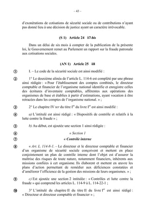 – 43 –
d’exonérations de cotisations de sécurité sociale ou de contributions n’ayant
pas donné lieu à une décision de justice ayant un caractère irrévocable.
(S 1) Article 24 17 bis
Dans un délai de six mois à compter de la publication de la présente
loi, le Gouvernement remet au Parlement un rapport sur la fraude patronale
aux cotisations sociales.
(AN 1) Article 25 18
I. – Le code de la sécurité sociale est ainsi modifié :
1° Le deuxième alinéa de l’article L. 114-6 est complété par une phrase
ainsi rédigée : « Pour l’établissement des comptes combinés, le directeur
comptable et financier de l’organisme national identifie et enregistre celles
des écritures d’inventaire comptables, afférentes aux opérations des
organismes de base et établies à partir d’estimations, ayant vocation à être
retracées dans les comptes de l’organisme national. » ;
2° Le chapitre IV ter du titre Ier
du livre Ier
est ainsi modifié :
a) L’intitulé est ainsi rédigé : « Dispositifs de contrôle et relatifs à la
lutte contre la fraude » ;
b) Au début, est ajoutée une section 1 ainsi rédigée :
« Section 1
« Contrôle interne
« Art. L. 114-8-1. – Le directeur et le directeur comptable et financier
d’un organisme de sécurité sociale conçoivent et mettent en place
conjointement un plan de contrôle interne dont l’objet est d’assurer la
maîtrise des risques de toute nature, notamment financiers, inhérents aux
missions confiées à cet organisme. Ils élaborent et mettent en œuvre les
plans d’action permettant de remédier aux déficiences constatées et
d’améliorer l’efficience de la gestion des missions de leurs organismes. » ;
c) Est ajoutée une section 2 intitulée : « Contrôles et lutte contre la
fraude » qui comprend les articles L. 114-9 à L. 114-22-1 ;
3° L’intitulé du chapitre II du titre II du livre Ier
est ainsi rédigé :
« Directeur et directeur comptable et financier » ;










 