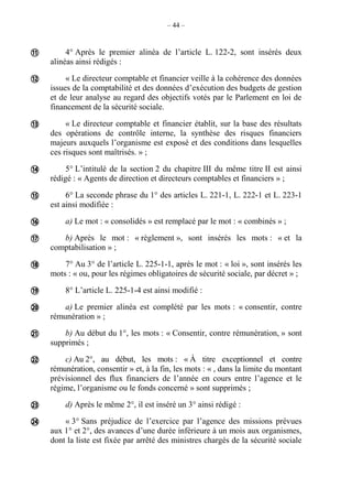 – 44 –
4° Après le premier alinéa de l’article L. 122-2, sont insérés deux
alinéas ainsi rédigés :
« Le directeur comptable et financier veille à la cohérence des données
issues de la comptabilité et des données d’exécution des budgets de gestion
et de leur analyse au regard des objectifs votés par le Parlement en loi de
financement de la sécurité sociale.
« Le directeur comptable et financier établit, sur la base des résultats
des opérations de contrôle interne, la synthèse des risques financiers
majeurs auxquels l’organisme est exposé et des conditions dans lesquelles
ces risques sont maîtrisés. » ;
5° L’intitulé de la section 2 du chapitre III du même titre II est ainsi
rédigé : « Agents de direction et directeurs comptables et financiers » ;
6° La seconde phrase du 1° des articles L. 221-1, L. 222-1 et L. 223-1
est ainsi modifiée :
a) Le mot : « consolidés » est remplacé par le mot : « combinés » ;
b) Après le mot : « règlement », sont insérés les mots : « et la
comptabilisation » ;
7° Au 3° de l’article L. 225-1-1, après le mot : « loi », sont insérés les
mots : « ou, pour les régimes obligatoires de sécurité sociale, par décret » ;
8° L’article L. 225-1-4 est ainsi modifié :
a) Le premier alinéa est complété par les mots : « consentir, contre
rémunération » ;
b) Au début du 1°, les mots : « Consentir, contre rémunération, » sont
supprimés ;
c) Au 2°, au début, les mots : « À titre exceptionnel et contre
rémunération, consentir » et, à la fin, les mots : « , dans la limite du montant
prévisionnel des flux financiers de l’année en cours entre l’agence et le
régime, l’organisme ou le fonds concerné » sont supprimés ;
d) Après le même 2°, il est inséré un 3° ainsi rédigé :
« 3° Sans préjudice de l’exercice par l’agence des missions prévues
aux 1° et 2°, des avances d’une durée inférieure à un mois aux organismes,
dont la liste est fixée par arrêté des ministres chargés de la sécurité sociale














 