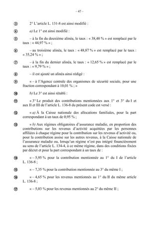 – 47 –
2° L’article L. 131-8 est ainsi modifié :
a) Le 1° est ainsi modifié :
– à la fin du deuxième alinéa, le taux : « 38,48 % » est remplacé par le
taux : « 44,97 % » ;
– au troisième alinéa, le taux : « 48,87 % » est remplacé par le taux :
« 35,24 % » ;
– à la fin du dernier alinéa, le taux : « 12,65 % » est remplacé par le
taux : « 9,79 % » ;
– il est ajouté un alinéa ainsi rédigé :
« – à l’Agence centrale des organismes de sécurité sociale, pour une
fraction correspondant à 10,01 % ; »
b) Le 3° est ainsi rétabli :
« 3° Le produit des contributions mentionnées aux 1° et 3° du I et
aux II et III de l’article L. 136-8 du présent code est versé :
« a) À la Caisse nationale des allocations familiales, pour la part
correspondant à un taux de 0,95 % ;
« b) Aux régimes obligatoires d’assurance maladie, en proportion des
contributions sur les revenus d’activité acquittées par les personnes
affiliées à chaque régime pour la contribution sur les revenus d’activité ou,
pour la contribution assise sur les autres revenus, à la Caisse nationale de
l’assurance maladie ou, lorsqu’un régime n’est pas intégré financièrement
au sens de l’article L. 134-4, à ce même régime, dans des conditions fixées
par décret et pour la part correspondant à un taux de :
« – 5,95 % pour la contribution mentionnée au 1° du I de l’article
L. 136-8 ;
« – 7,35 % pour la contribution mentionnée au 3° du même I ;
« – 4,65 % pour les revenus mentionnés au 1° du II du même article
L. 136-8 ;
« – 5,03 % pour les revenus mentionnés au 2° du même II ;















 