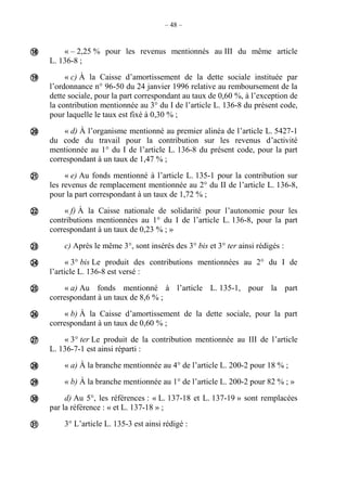 – 48 –
« – 2,25 % pour les revenus mentionnés au III du même article
L. 136-8 ;
« c) À la Caisse d’amortissement de la dette sociale instituée par
l’ordonnance n° 96-50 du 24 janvier 1996 relative au remboursement de la
dette sociale, pour la part correspondant au taux de 0,60 %, à l’exception de
la contribution mentionnée au 3° du I de l’article L. 136-8 du présent code,
pour laquelle le taux est fixé à 0,30 % ;
« d) À l’organisme mentionné au premier alinéa de l’article L. 5427-1
du code du travail pour la contribution sur les revenus d’activité
mentionnée au 1° du I de l’article L. 136-8 du présent code, pour la part
correspondant à un taux de 1,47 % ;
« e) Au fonds mentionné à l’article L. 135-1 pour la contribution sur
les revenus de remplacement mentionnée au 2° du II de l’article L. 136-8,
pour la part correspondant à un taux de 1,72 % ;
« f) À la Caisse nationale de solidarité pour l’autonomie pour les
contributions mentionnées au 1° du I de l’article L. 136-8, pour la part
correspondant à un taux de 0,23 % ; »
c) Après le même 3°, sont insérés des 3° bis et 3° ter ainsi rédigés :
« 3° bis Le produit des contributions mentionnées au 2° du I de
l’article L. 136-8 est versé :
« a) Au fonds mentionné à l’article L. 135-1, pour la part
correspondant à un taux de 8,6 % ;
« b) À la Caisse d’amortissement de la dette sociale, pour la part
correspondant à un taux de 0,60 % ;
« 3° ter Le produit de la contribution mentionnée au III de l’article
L. 136-7-1 est ainsi réparti :
« a) À la branche mentionnée au 4° de l’article L. 200-2 pour 18 % ;
« b) À la branche mentionnée au 1° de l’article L. 200-2 pour 82 % ; »
d) Au 5°, les références : « L. 137-18 et L. 137-19 » sont remplacées
par la référence : « et L. 137-18 » ;
3° L’article L. 135-3 est ainsi rédigé :














 